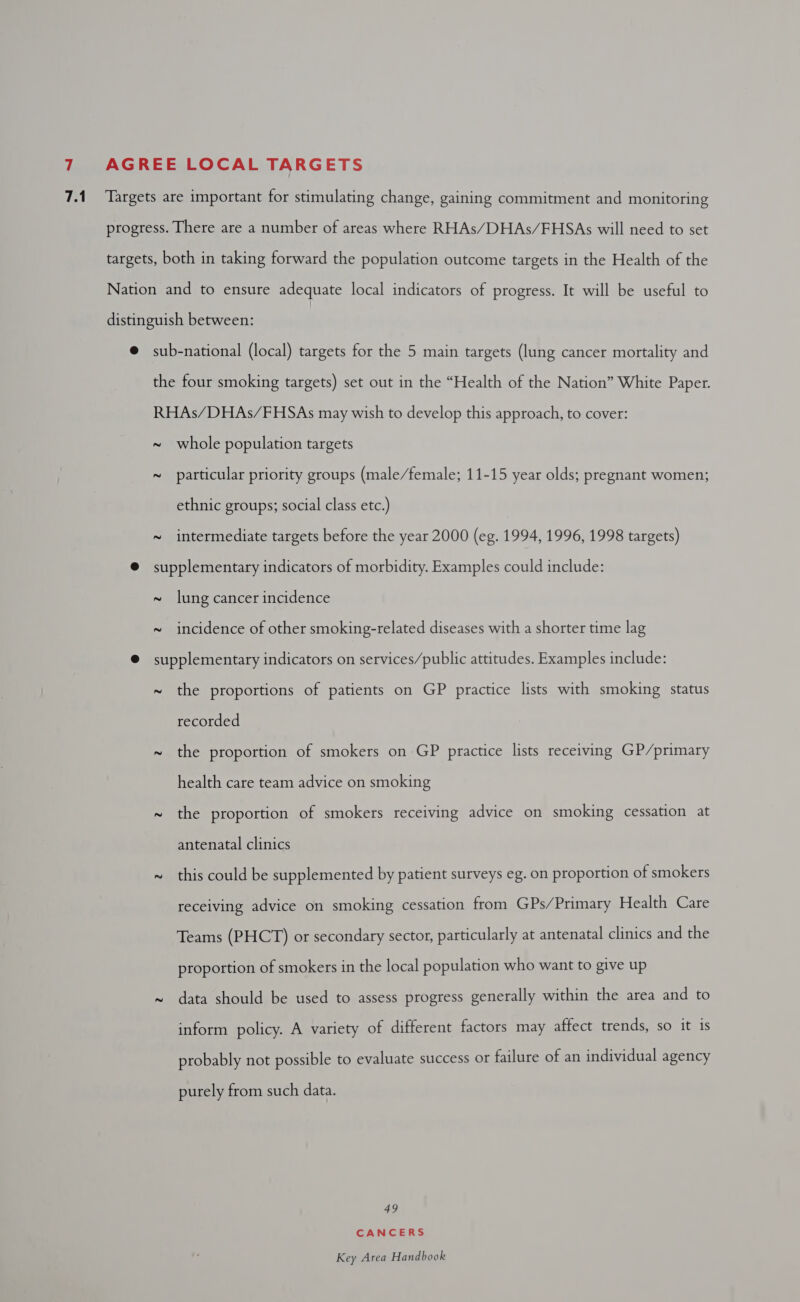 7.1 Targets are important for stimulating change, gaining commitment and monitoring progress. There are a number of areas where RHAs/DHAs/FHSAs will need to set targets, both in taking forward the population outcome targets in the Health of the Nation and to ensure adequate local indicators of progress. It will be useful to distinguish between: | @ sub-national (local) targets for the 5 main targets (lung cancer mortality and the four smoking targets) set out in the “Health of the Nation” White Paper. RHAs/DHAs/FHSAs may wish to develop this approach, to cover: ~ whole population targets ~ particular priority groups (male/female; 11-15 year olds; pregnant women; ethnic groups; social class etc.) ~ intermediate targets before the year 2000 (eg. 1994, 1996, 1998 targets) ® supplementary indicators of morbidity. Examples could include: ~ lung cancer incidence ~ incidence of other smoking-related diseases with a shorter time lag ® supplementary indicators on services/public attitudes. Examples include: ~ the proportions of patients on GP practice lists with smoking status recorded ~ the proportion of smokers on GP practice lists receiving GP/primary health care team advice on smoking ~ the proportion of smokers receiving advice on smoking cessation at antenatal clinics ~ this could be supplemented by patient surveys eg. on proportion of smokers receiving advice on smoking cessation from GPs/Primary Health Care Teams (PHCT) or secondary sector, particularly at antenatal clinics and the proportion of smokers in the local population who want to give up ~ data should be used to assess progress generally within the area and to inform policy. A variety of different factors may affect trends, so it is probably not possible to evaluate success or failure of an individual agency purely from such data. 49 CANCERS