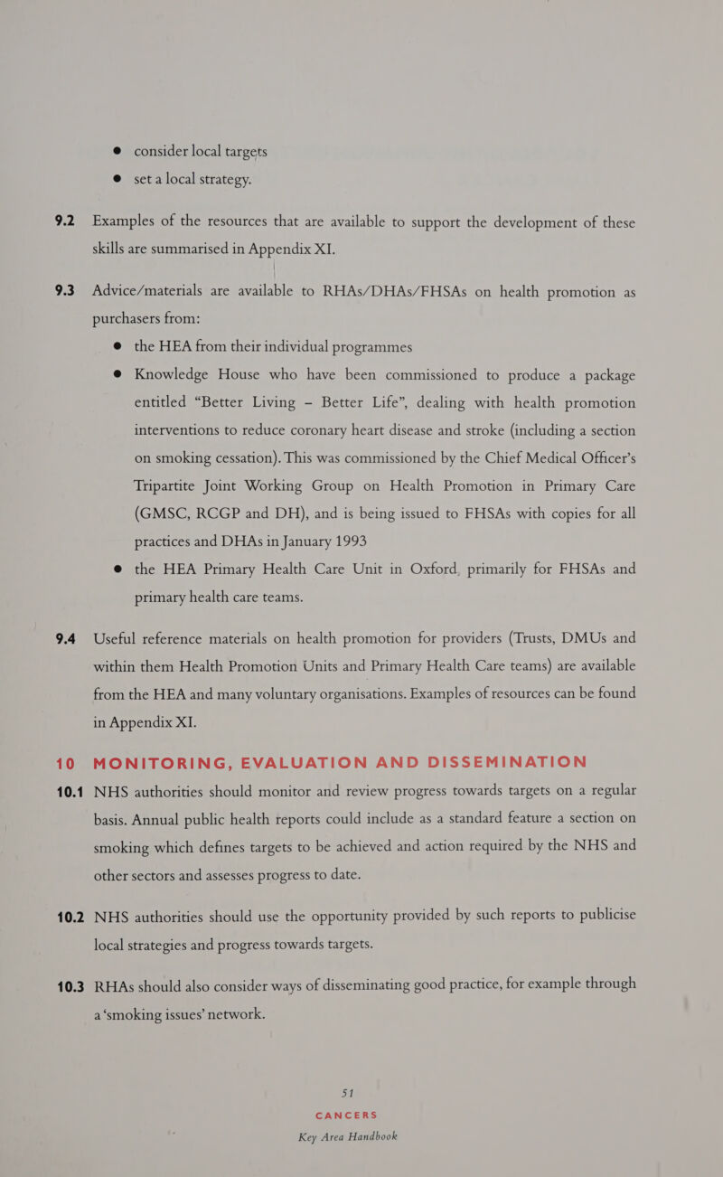 9.2 9.3 9.4 10 10.1 10.2 10.3 @ consider local targets @ seta local strategy. Examples of the resources that are available to support the development of these skills are summarised in Appendix XI. Advice/materials are ease to RHAs/DHAs/FHSAs on health promotion as purchasers from: @ the HEA from their individual programmes @ Knowledge House who have been commissioned to produce a package entitled “Better Living - Better Life”, dealing with health promotion interventions to reduce coronary heart disease and stroke (including a section on smoking cessation). This was commissioned by the Chief Medical Officer’s Tripartite Joint Working Group on Health Promotion in Primary Care (GMSC, RCGP and DH), and is being issued to FHSAs with copies for all practices and DHAs in January 1993 @ the HEA Primary Health Care Unit in Oxford, primarily for FHSAs and primary health care teams. Useful reference materials on health promotion for providers (Trusts, DMUs and within them Health Promotion Units and Primary Health Care teams) are available from the HEA and many voluntary organisations. Examples of resources can be found in Appendix XI. MONITORING, EVALUATION AND DISSEMINATION NHS authorities should monitor and review progress towards targets on a regular basis. Annual public health reports could include as a standard feature a section on smoking which defines targets to be achieved and action required by the NHS and other sectors and assesses progress to date. NHS authorities should use the opportunity provided by such reports to publicise local strategies and progress towards targets. RHAs should also consider ways of disseminating good practice, for example through a ‘smoking issues’ network. a CANCERS