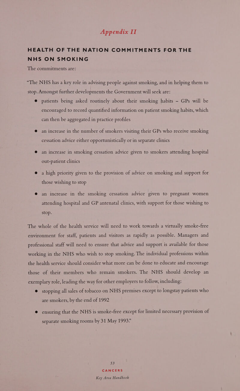 patients being asked routinely about their smoking habits - GPs will be encouraged to record quantified information on patient smoking habits, which can then be aggregated in practice profiles an increase in the number of smokers visiting their GPs who receive smoking cessation advice either opportunistically or in separate clinics an increase in smoking cessation advice given to smokers attending hospital out-patient clinics a high priority given to the provision of advice on smoking and support for those wishing to stop an increase in the smoking cessation advice given to pregnant women attending hospital and GP antenatal clinics, with support for those wishing to stop. stopping all sales of tobacco on NHS premises except to longstay patients who are smokers, by the end of 1992 ensuring that the NHS is smoke-free except for limited necessary provision of separate smoking rooms by 31 May 1993” be) CANCERS