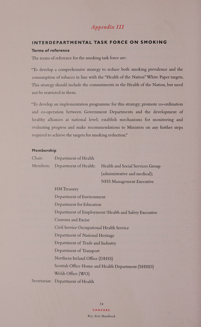 INTERDEPARTMENTAL TASK FORCE ON SMOKING Terms of reference The terms of reference for the smoking task force are: “To develop a comprehensive strategy to reduce both smoking prevalence and the consumption of tobacco in line with the “Health of the Nation” White Paper targets. This strategy should include the commitments in the Health of the Nation, but need not be restricted to them. “To develop an implementation programme for this strategy; promote co-ordination and co-operation between Government Departments and the development of healthy alliances at national level; establish mechanisms for monitoring and evaluating progress and make recommendations to Ministers on any further steps required to achieve the targets for smoking reduction.” Membership Chair: Department of Health Members: Department of Health: Health and Social Services Group (administrative and medical); NHS Management Executive HM Treasury Department of Environment Department for Education Department of Employment/Health and Safety Executive Customs and Excise Civil Service Occupational Health Service Department of National Heritage Department of Trade and Industry Department of Transport Northern Ireland Office (DHSS) Scottish Office Home and Health Department (SHHD) Welsh Office (WO) Secretariat: Department of Health 54 CANCERS