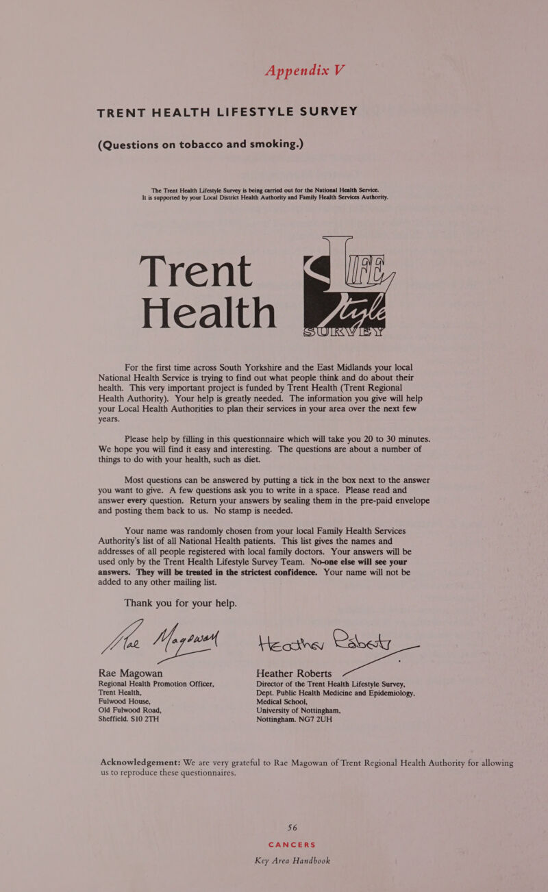 TRENT HEALTH LIFESTYLE SURVEY (Questions on tobacco and smoking.) The Trent Health Lifestyle Survey is being carried out for the National Health Service. It is supported by your Local District Health Authority and Family Health Services Authority. Trent Health For the first time across South Yorkshire and the East Midlands your local National Health Service is trying to find out what people think and do about their health. This very important project is funded by Trent Health (Trent Regional Health Authority). Your help is greatly needed. The information you give will help your Local Health Authorities to plan their services in your area over the next few years.  Please help by filling in this questionnaire which will take you 20 to 30 minutes. We hope you will find it easy and interesting. The questions are about a number of things to do with your health, such as diet. Most questions can be answered by putting a tick in the box next to the answer you want to give. A few questions ask you to write in a space. Please read and answer every question. Return your answers by sealing them in the pre-paid envelope and posting them back to us. No stamp is needed. Your name was randomly chosen from your local Family Health Services Authority’s list of all National Health patients. This list gives the names and addresses of all people registered with local family doctors. Your answers will be used only by the Trent Health Lifestyle Survey Team. No-one else will see your answers. They will be treated in the strictest confidence. Your name will not be added to any other mailing list. Thank you for your help. YAO Yo ans He oithey Csvedy Rae Magowan Heather Roberts Regional Health Promotion Officer, Director of the Trent Health Lifestyle Survey, Trent Health, Dept. Public Health Medicine and Epidemiology, Fulwood House, Medical School, Old Fulwood Road, University of Nottingham, Sheffield. S10 2TH Nottingham. NG7 2UH Acknowledgement: We are very grateful to Rae Magowan of Trent Regional Health Authority for allowing us to reproduce these questionnaires. 56 CANCERS