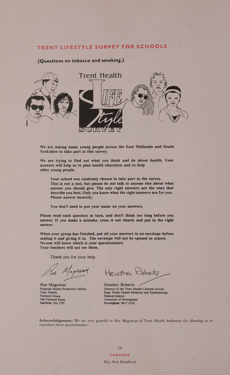 TRENT LIFESTYLE SURVEY FOR SCHOOLS (Questions on tobacco and smoking.)  We are asking many young people across the East Midlands and South Yorkshire to take part in this survey. We are trying to find out what you think and do about health. Your answers will help us to plan health education and so help other young people. Your school was randomly chosen to take part in the survey. This is not a test, but please do not talk to anyone else about what answer you should give. The only right answers are the ones that describe you best. Only you know what the right answers are for you. Please answer honestly. You don’t need to put your name on your answers. Please read each question in turn, and don’t think too long before you answer. If you make a mistake, cross it out clearly and put in the right answer. When your group has finished, put all your answers in an envelope before sealing it and giving it in. The envelope will not be opened in school. No-one will know which is your questionnaire. Your teachers will not see them. Thank you for your help. Joa Ye sue Le omey Calne Rae Magowan Heather Roberts Regional Health Promotion Officer, Director of the Trent Health Lifestyle Survey, Trent Health, Dept. Public Health Medicine and Epidemiology. Fulwood House, Medical School, Old Fulwood Road, University of Nottingham, Sheffield. S10 2TH Nottingham. NG7 2UH Acknowledgement: We are very grateful to Rae Magowan of Trent Health Authority for allowing us to reproduce these questionnaires. 58 CANCERS