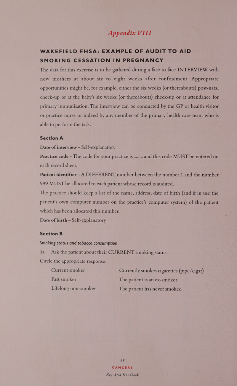 WAKEFIELD FHSA: EXAMPLE OF AUDIT TO AID SMOKING CESSATION IN PREGNANCY The data for this exercise is to be gathered during a face to face INTERVIEW with new mothers at about six to eight weeks after confinement. Appropriate opportunities might be, for example, either the six weeks (or thereabouts) post-natal check-up or at the baby’s six weeks (or thereabouts) check-up or at attendance for primary immunisation. The interview can be conducted by the GP or health visitor or practice nurse or indeed by any member of the primary health care team who is able to perform the task. Section A Date of interview — Self-explanatory Practice code —The code for your practice is........ and this code MUST be entered on each record sheet. Patient identifier - A DIFFERENT number between the number 1 and the number 999 MUST be allocated to each patient whose record is audited. The practice should keep a list of the name, address, date of birth (and if in use the patient’s own computer number on the practice’s computer system) of the patient which has been allocated this number. Date of birth — Self-explanatory Section B Smoking status and tobacco consumption ta Ask the patient about their CURRENT smoking status. Circle the appropriate response: Current smoker Currently smokes cigarettes (pipe/cigar) Past smoker The patient is an ex-smoker Lifelong non-smoker The patient has never smoked 68 CANCERS