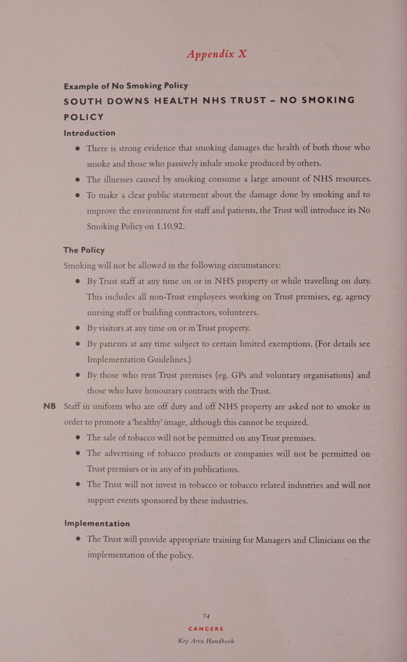 Example of No Smoking Policy SOUTH DOWNS HEALTH NHS TRUST - NO SMOKING POLICY Introduction @ There is strong evidence that smoking damages the health of both those who smoke and those who passively inhale smoke produced by others. ® The illnesses caused by smoking consume a large amount of NHS resources. @ To make a clear public statement about the damage done by smoking and to improve the environment for staff and patients, the Trust will introduce its No Smoking Policy on 1.10.92. The Policy Smoking will not be allowed in the following circumstances: ® By Trust staff at any time on or in NHS property or while travelling on duty. This includes all non-Trust employees working on Trust premises, eg. agency nursing staff or building contractors, volunteers. @ By visitors at any time on or in Trust property. @ By patients at any time subject to certain limited exemptions. (For details see Implementation Guidelines.) @ By those who rent Trust premises (eg. GPs and voluntary organisations) and those who have honourary contracts with the Trust. NB Staff in uniform who are off duty and off NHS property are asked not to smoke in order to promote a ‘healthy’ image, although this cannot be required. ® The sale of tobacco will not be permitted on any Trust premises. @ The advertising of tobacco products or companies will not be permitted on Trust premises or in any of its publications. @ The Trust will not invest in tobacco or tobacco related industries and will not support events sponsored by these industries. Implementation @ The Trust will provide appropriate training for Managers and Clinicians on the implementation of the policy. 74 CANCERS