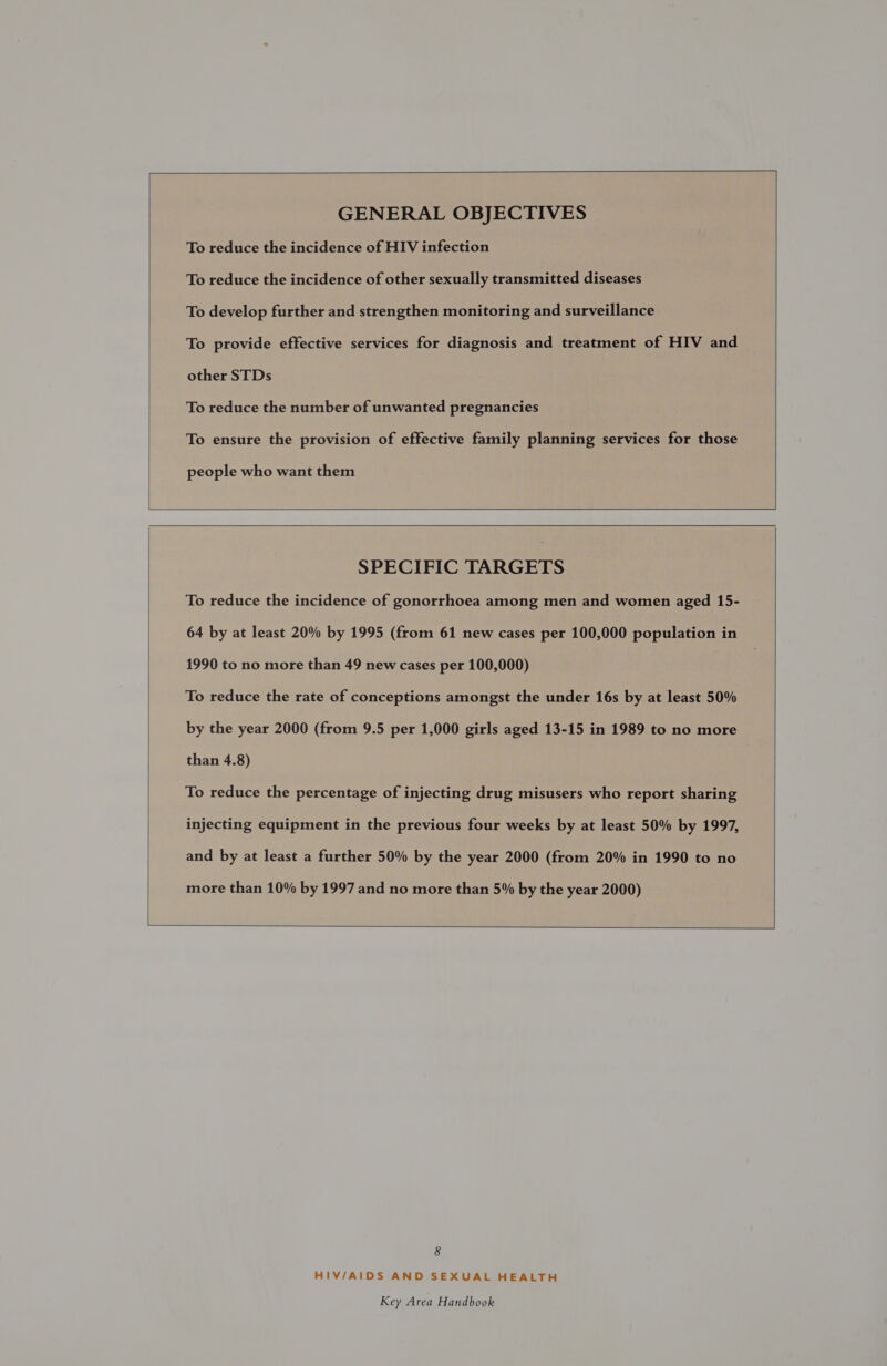   GENERAL OBJECTIVES To reduce the incidence of HIV infection To reduce the incidence of other sexually transmitted diseases To develop further and strengthen monitoring and surveillance To provide effective services for diagnosis and treatment of HIV and other STDs To reduce the number of unwanted pregnancies To ensure the provision of effective family planning services for those people who want them    SPECIFIC TARGETS To reduce the incidence of gonorrhoea among men and women aged 15- 64 by at least 20% by 1995 (from 61 new cases per 100,000 population in 1990 to no more than 49 new cases per 100,000) To reduce the rate of conceptions amongst the under 16s by at least 50% by the year 2000 (from 9.5 per 1,000 girls aged 13-15 in 1989 to no more than 4.8) To reduce the percentage of injecting drug misusers who report sharing injecting equipment in the previous four weeks by at least 50% by 1997, and by at least a further 50% by the year 2000 (from 20% in 1990 to no more than 10% by 1997 and no more than 5% by the year 2000)  HIV/AIDS AND SEXUAL HEALTH 