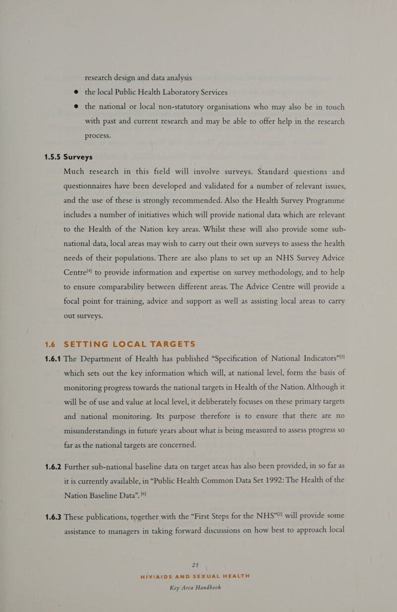 research design and data analysis @ the local Public Health Laboratory Services @ the national or local non-statutory organisations who may also be in touch with past and current research and may be able to offer help in the research process. 1.6 Much research in this field will involve surveys. Standard questions and questionnaires have been developed and validated for a number of relevant issues, and the use of these is strongly recommended. Also the Health Survey Programme includes a number of initiatives which will provide national data which are relevant to the Health of the Nation key areas. Whilst these will also provide some sub- national data, local areas may wish to carry out their own surveys to assess the health needs of their populations. There are also plans to set up an NHS Survey Advice Centre! to provide information and expertise on survey methodology, and to help to ensure comparability between different areas. The Advice Centre will provide a focal point for training, advice and support as well as assisting local areas to carry out surveys. SETTING LOCAL TARGETS which sets out the key information which will, at national level, form the basis of monitoring progress towards the national targets in Health of the Nation. Although it will be of use and value at local level, it deliberately focuses on these primary targets and national monitoring. Its purpose therefore is to ensure that there are no misunderstandings in future years about what is being measured to assess progress so far as the national targets are concerned. it is currently available, in “Public Health Common Data Set 1992: The Health of the Nation Baseline Data”. '¢ assistance to managers in taking forward discussions on how best to approach local Za HIV/AIDS AND SEXUAL HEALTH