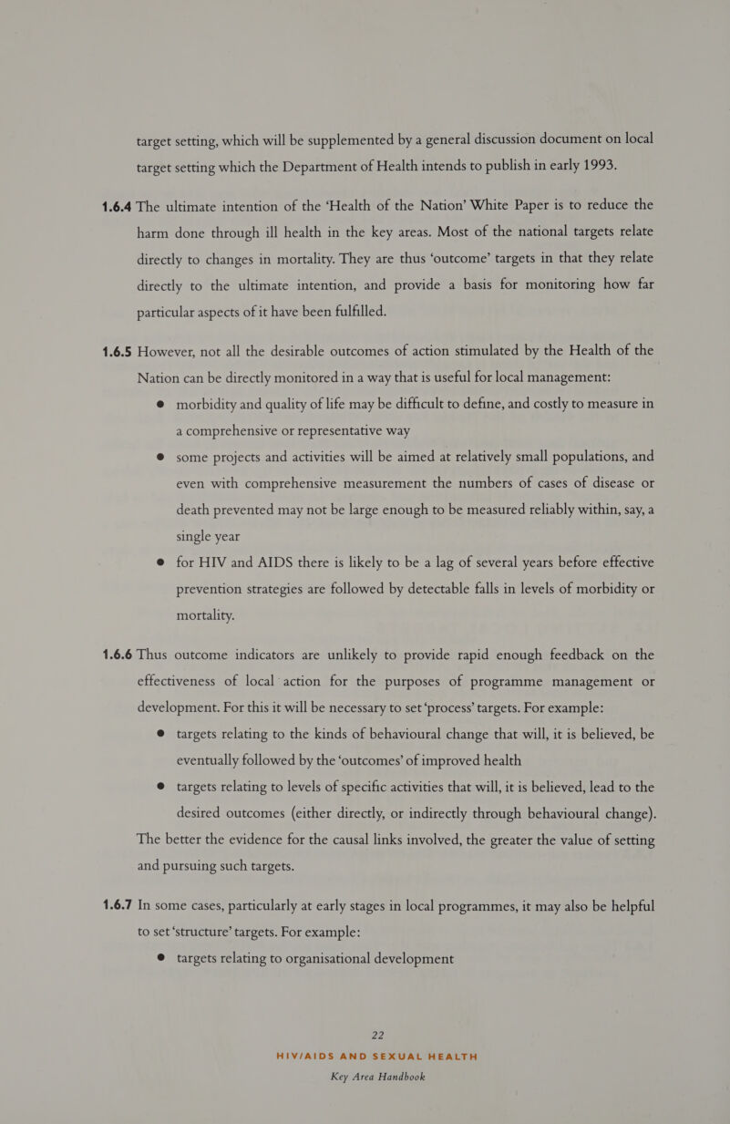 target setting, which will be supplemented by a general discussion document on local target setting which the Department of Health intends to publish in early 1993. 1.6.4 The ultimate intention of the ‘Health of the Nation’ White Paper is to reduce the harm done through ill health in the key areas. Most of the national targets relate directly to changes in mortality. They are thus ‘outcome’ targets in that they relate directly to the ultimate intention, and provide a basis for monitoring how far particular aspects of it have been fulfilled. 1.6.5 However, not all the desirable outcomes of action stimulated by the Health of the Nation can be directly monitored in a way that is useful for local management: ® morbidity and quality of life may be difficult to define, and costly to measure in a comprehensive or representative way ® some projects and activities will be aimed at relatively small populations, and even with comprehensive measurement the numbers of cases of disease or death prevented may not be large enough to be measured reliably within, say, a single year @ for HIV and AIDS there is likely to be a lag of several years before effective prevention strategies are followed by detectable falls in levels of morbidity or mortality. 1.6.6 Thus outcome indicators are unlikely to provide rapid enough feedback on the effectiveness of local action for the purposes of programme management or development. For this it will be necessary to set ‘process’ targets. For example: @ targets relating to the kinds of behavioural change that will, it is believed, be eventually followed by the ‘outcomes’ of improved health @ targets relating to levels of specific activities that will, it is believed, lead to the desired outcomes (either directly, or indirectly through behavioural change). The better the evidence for the causal links involved, the greater the value of setting and pursuing such targets. 1.6.7 In some cases, particularly at early stages in local programmes, it may also be helpful to set ‘structure’ targets. For example: @ targets relating to organisational development ZZ, HIV/AIDS AND SEXUAL HEALTH