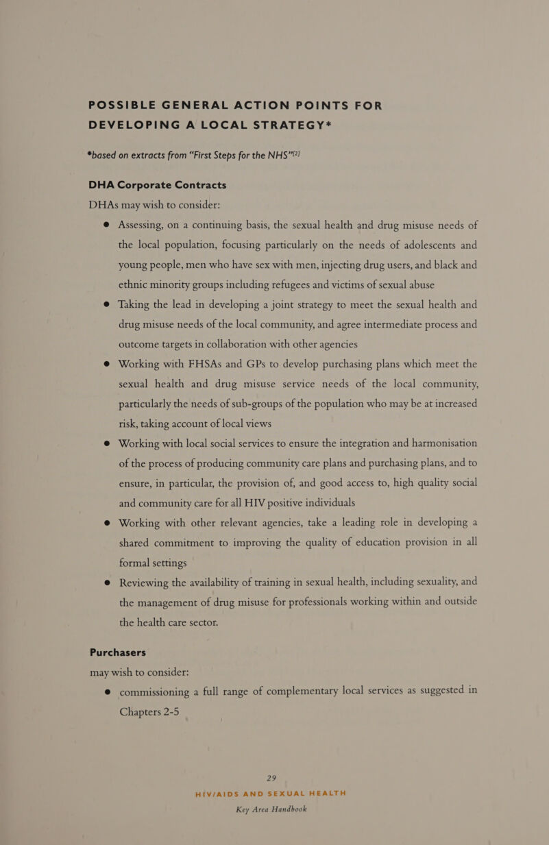 POSSIBLE GENERAL ACTION POINTS FOR DEVELOPING A LOCAL STRATEGY#* *based on extracts from “First Steps for the NHS”! DHA Corporate Contracts DHAs may wish to consider: @ Assessing, on a continuing basis, the sexual health and drug misuse needs of the local population, focusing particularly on the needs of adolescents and young people, men who have sex with men, injecting drug users, and black and ethnic minority groups including refugees and victims of sexual abuse @ Taking the lead in developing a joint strategy to meet the sexual health and drug misuse needs of the local community, and agree intermediate process and outcome targets in collaboration with other agencies @ Working with FHSAs and GPs to develop purchasing plans which meet the sexual health and drug misuse service needs of the local community, particularly the needs of sub-groups of the population who may be at increased risk, taking account of local views @ Working with local social services to ensure the integration and harmonisation of the process of producing community care plans and purchasing plans, and to ensure, in particular, the provision of, and good access to, high quality social and community care for all HIV positive individuals @ Working with other relevant agencies, take a leading role in developing a shared commitment to improving the quality of education provision in all formal settings @ Reviewing the availability of training in sexual health, including sexuality, and the management of drug misuse for professionals working within and outside the health care sector. Purchasers may wish to consider: @ commissioning a full range of complementary local services as suggested in Chapters 2-5 ME HIV/AIDS AND SEXUAL HEALTH