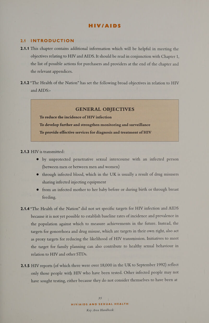 HIV/AIDS 2.14 INTRODUCTION 2.1.1 This chapter contains additional information which will be helpful in meeting the objectives relating to HIV and AIDS. It should be read in conjunction with Chapter 1, the list of possible actions for purchasers and providers at the end of the chapter and the relevant appendices.   GENERAL OBJECTIVES To reduce the incidence of HIV infection      To develop further and strengthen monitoring and surveillance To provide effective services for diagnosis and treatment of HIV  2.1.3 HIV is transmitted: e@ by unprotected penetrative sexual intercourse with an infected person (between men or between men and women) @ through infected blood, which in the UK is usually a result of drug misusers sharing infected injecting equipment @ from an infected mother to her baby before or during birth or through breast feeding. 2.1.4“The Health of the Nation” did not set specific targets for HIV infection and AIDS because it is not yet possible to establish baseline rates of incidence and prevalence in the population against which to measure achievements in the future. Instead, the targets for gonorrhoea and drug misuse, which are targets in their own right, also act as proxy targets for reducing the likelihood of HIV transmission. Initiatives to meet the target for family planning can also contribute to healthy sexual behaviour in relation to HIV and other STDs. 2.1.5 HIV reports (of which there were over 18,000 in the UK to September 1992) reflect only those people with HIV who have been tested. Other infected people may not have sought testing, either because they do not consider themselves to have been at ely} HIV/AIDS AND SEXUAL HEALTH