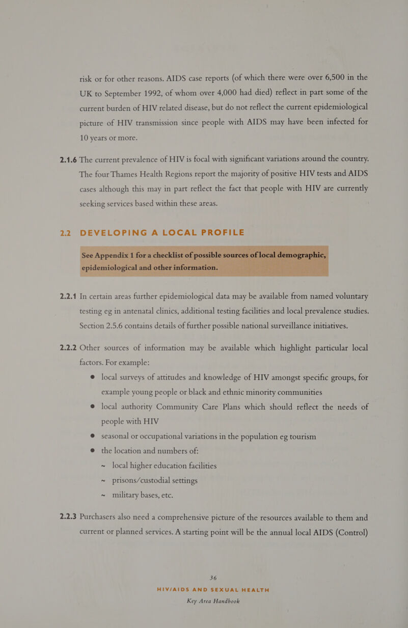 risk or for other reasons. AIDS case reports (of which there were over 6,500 in the UK to September 1992, of whom over 4,000 had died) reflect in part some of the current burden of HIV related disease, but do not reflect the current epidemiological picture of HIV transmission since people with AIDS may have been infected for 10 years or more. 2.1.6 The current prevalence of HIV is focal with significant variations around the country. The four Thames Health Regions report the majority of positive HIV tests and AIDS cases although this may in part reflect the fact that people with HIV are currently seeking services based within these areas. 2.2 DEVELOPING A LOCAL PROFILE  2.2.1 In certain areas further epidemiological data may be available from named voluntary testing eg in antenatal clinics, additional testing facilities and local prevalence studies. Section 2.5.6 contains details of further possible national surveillance initiatives. 2.2.2 Other sources of information may be available which highlight particular local factors. For example: @ local surveys of attitudes and knowledge of HIV amongst specific groups, for example young people or black and ethnic minority communities @ local authority Community Care Plans which should reflect the needs of people with HIV ® seasonal or occupational variations in the population eg tourism @ the location and numbers of: ~ local higher education facilities ~ prisons/custodial settings ~ military bases, etc. 2.2.3 Purchasers also need a comprehensive picture of the resources available to them and current or planned services. A starting point will be the annual local AIDS (Control) 36 HIV/AIDS AND SEXUAL HEALTH