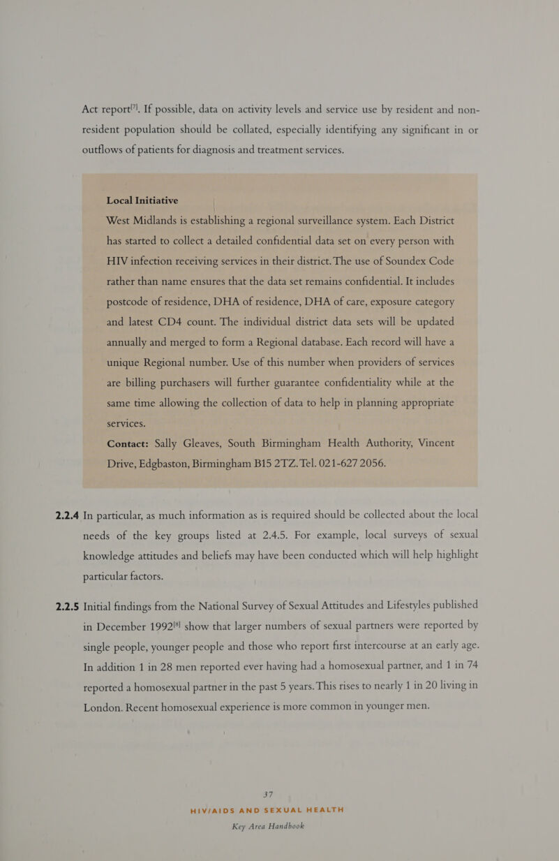 Act report!, If possible, data on activity levels and service use by resident and non- resident population should be collated, especially identifying any significant in or outflows of patients for diagnosis and treatment services. Local Initiative | West Midlands is establishing a regional surveillance system. Each District has started to collect a detailed confidential data set on every person with HIV infection receiving services in their district. The use of Soundex Code rather than name ensures that the data set remains confidential. It includes postcode of residence, DHA of residence, DHA of care, exposure category and latest CD4 count. The individual district data sets will be updated annually and merged to form a Regional database. Each record will have a unique Regional number. Use of this number when providers of services are billing purchasers will further guarantee confidentiality while at the same time allowing the collection of data to help in planning appropriate services. ; Contact: Sally Gleaves, South Birmingham Health Authority, Vincent Drive, Edgbaston, Birmingham B15 2TZ. Tel. 021-627 2056. 2.2.4 In particular, as much information as is required should be collected about the local needs of the key groups listed at 2.4.5. For example, local surveys of sexual knowledge attitudes and beliefs may have been conducted which will help highlight particular factors. 2.2.5 Initial findings from the National Survey of Sexual Attitudes and Lifestyles published in December 1992!) show that larger numbers of sexual partners were reported by single people, younger people and those who report first intercourse at an early age. In addition 1 in 28 men reported ever having had a homosexual partner, and 1 in 74 reported a homosexual partner in the past 5 years. This rises to nearly 1 in 20 living in London. Recent homosexual experience is more common in younger men. Bi7 HIV/AIDS AND SEXUAL HEALTH