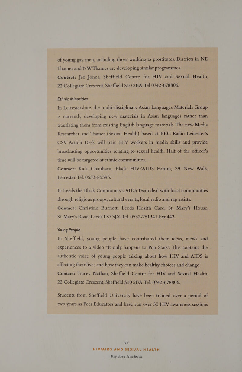 of young gay men, including those working as prostitutes. Districts in NE Thames and NW Thames are developing similar programmes. Contact: Jef Jones, Sheffield Centre for HIV and Sexual Health, 22 Collegiate Crescent, Sheffield $10 2BA. Tel 0742-678806. Ethnic Minorities In Leicestershire, the multi-disciplinary Asian Languages Materials Group is currently developing new materials in Asian languages rather than translating them from existing English language materials. The new Media Researcher and Trainer (Sexual Health) based at BBC Radio Leicester’s CSV Action Desk will train HIV workers in media skills and provide broadcasting opportunities relating to sexual health. Half of the officer’s time will be targeted at ethnic communities. Contact: Kala Chauharu, Black HIV/AIDS Forum, 29 New Walk, Leicester. Tel. 0533-85595. In Leeds the Black Community’s AIDS Team deal with local communities through religious groups, cultural events, local radio and rap artists. Contact: Christine Burnett, Leeds Health Care, St. Mary’s House, St. Mary’s Road, Leeds LS7 3JX. Tel. 0532-781341 Ext 443. Young People In Sheffield, young people have contributed their ideas, views and experiences to a video “It only happens to Pop Stars”. This contains the authentic voice of young people talking about how HIV and AIDS is affecting their lives and how they can make healthy choices and change. Contact: Tracey Nathan, Sheffield Centre for HIV and Sexual Health, 22 Collegiate Crescent, Sheffield S10 2BA. Tel. 0742-678806. Students from Sheffield University have been trained over a period of two years as Peer Educators and have run over 50 HIV awareness sessions 46 HIV/AIDS AND SEXUAL HEALTH