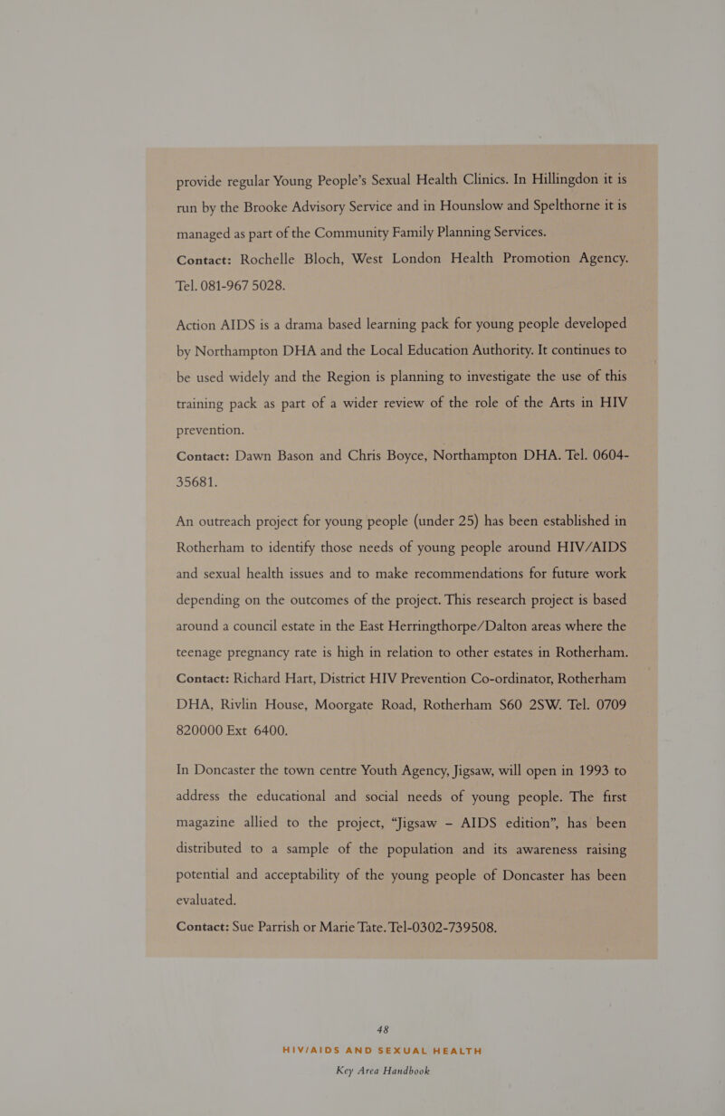 provide regular Young People’s Sexual Health Clinics. In Hillingdon it is run by the Brooke Advisory Service and in Hounslow and Spelthorne it is managed as part of the Community Family Planning Services. Contact: Rochelle Bloch, West London Health Promotion Agency. Tel. 081-967 5028. Action AIDS is a drama based learning pack for young people developed by Northampton DHA and the Local Education Authority. It continues to be used widely and the Region is planning to investigate the use of this training pack as part of a wider review of the role of the Arts in HIV prevention. Contact: Dawn Bason and Chris Boyce, Northampton DHA. Tel. 0604- 35681. An outreach project for young people (under 25) has been established in Rotherham to identify those needs of young people around HIV/AIDS and sexual health issues and to make recommendations for future work depending on the outcomes of the project. This research project is based around a council estate in the East Herringthorpe/Dalton areas where the teenage pregnancy rate is high in relation to other estates in Rotherham. Contact: Richard Hart, District HIV Prevention Co-ordinator, Rotherham DHA, Rivlin House, Moorgate Road, Rotherham S60 2SW. Tel. 0709 820000 Ext 6400. In Doncaster the town centre Youth Agency, Jigsaw, will open in 1993 to address the educational and social needs of young people. The first magazine allied to the project, “Jigsaw - AIDS edition”, has been distributed to a sample of the population and its awareness raising potential and acceptability of the young people of Doncaster has been evaluated. Contact: Sue Parrish or Marie Tate. Tel-0302-739508. 48 HIV/AIDS AND SEXUAL HEALTH