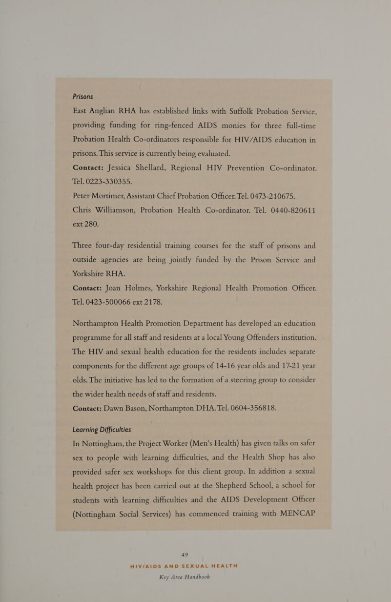 Prisons East Anglian RHA has established links with Suffolk Probation Service, providing funding for ring-fenced AIDS monies for three full-time Probation Health Co-ordinators responsible for HIV/AIDS education in prisons. This service is Bees being evaluated. Contact: Jessica Shellard, Regional HIV Prevention Co-ordinator. Tel. 0223-330355. Peter Mortimer, Assistant Chief Probation Officer. Tel. 0473-210675. Chris Williamson, Probation Health Co-ordinator. Tel. 0440-820611 ext 280. Three four-day residential training courses for the staff of prisons and outside agencies are being jointly funded by the Prison Service and Yorkshire RHA. Contact: Joan Holmes, Yorkshire Regional Health Promotion Officer. Tel. 0423-500066 ext 2178. Northampton Health Promotion Department has developed an education programme for all staff and residents at a local Young Offenders institution. The HIV and sexual health education for the residents includes separate components for the different age groups of 14-16 year olds and 17-21 year olds. The initiative has led to the formation of a steering group to consider the wider health needs of staff and residents. Contact: Dawn Bason, Northampton DHA. Tel. 0604-356818. Learning Difficulties In Nottingham, the Project Worker (Men’s Health) has given talks on safer sex to people with learning difficulties, and the Health Shop has also provided safer sex workshops for this client group. In addition a sexual health project has been carried out at the Shepherd School, a school for students with learning difficulties and the AIDS Development Officer (Nottingham Social Services) has commenced training with MENCAP 49 HIV/AIDS AND SEXUAL HEALTH