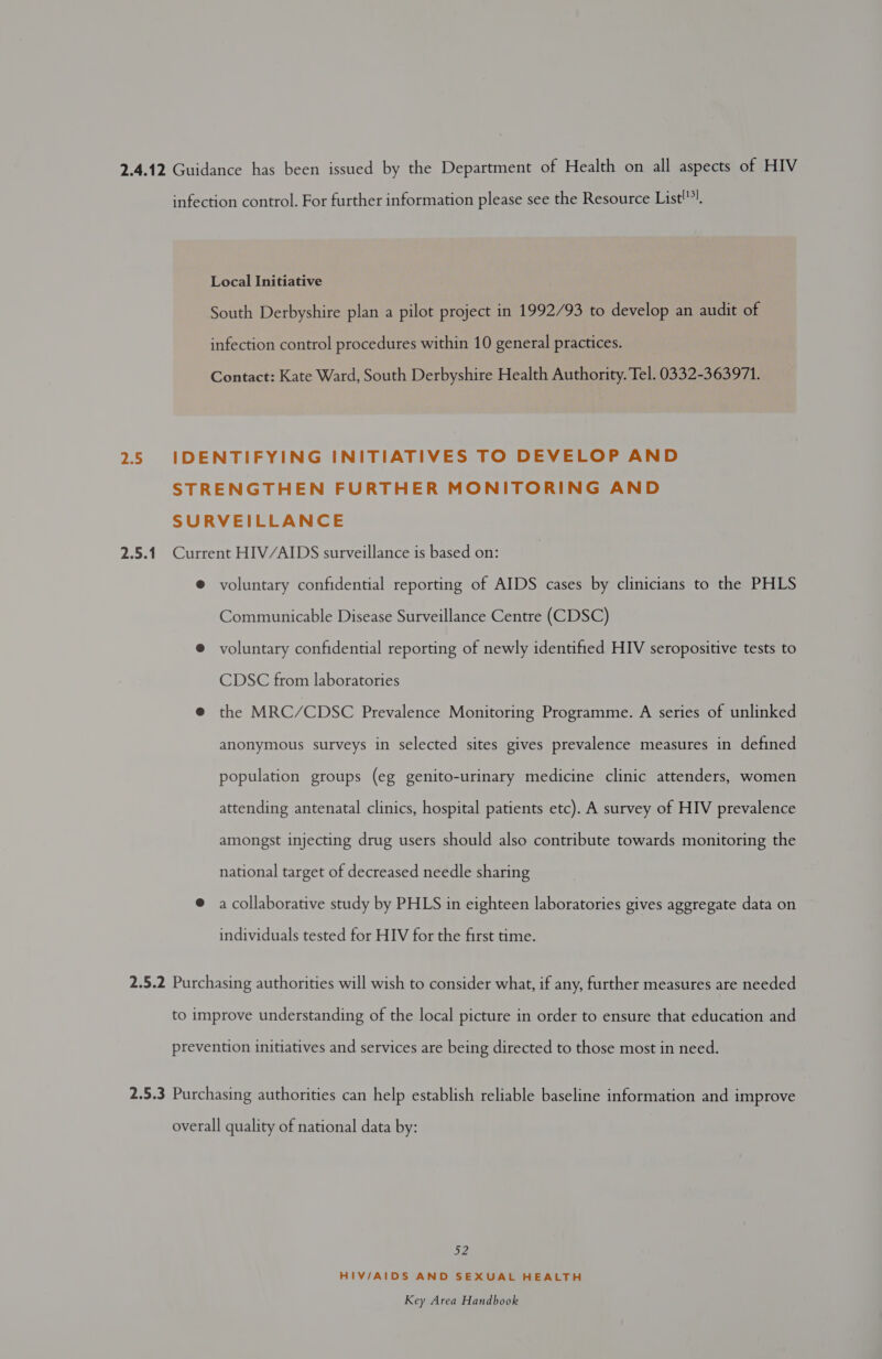 2.4.12 Guidance has been issued by the Department of Health on all aspects of HIV infection control. For further information please see the Resource List'”). Local Initiative South Derbyshire plan a pilot project in 1992/93 to develop an audit of infection control procedures within 10 general practices. Contact: Kate Ward, South Derbyshire Health Authority. Tel. 0332-363971. 2.5 IDENTIFYING INITIATIVES TO DEVELOP AND STRENGTHEN FURTHER MONITORING AND SURVEILLANCE 2.5.1 Current HIV/AIDS surveillance is based on: ® voluntary confidential reporting of AIDS cases by clinicians to the PHLS Communicable Disease Surveillance Centre (CDSC) @ voluntary confidential reporting of newly identified HIV seropositive tests to CDSC from laboratories @ the MRC/CDSC Prevalence Monitoring Programme. A series of unlinked anonymous surveys in selected sites gives prevalence measures in defined population groups (eg genito-urinary medicine clinic attenders, women attending antenatal clinics, hospital patients etc). A survey of HIV prevalence amongst injecting drug users should also contribute towards monitoring the national target of decreased needle sharing @ a collaborative study by PHLS in eighteen laboratories gives aggregate data on individuals tested for HIV for the first time. 2.5.2 Purchasing authorities will wish to consider what, if any, further measures are needed to improve understanding of the local picture in order to ensure that education and prevention initiatives and services are being directed to those most in need. 2.5.3 Purchasing authorities can help establish reliable baseline information and improve overall quality of national data by: D2 HIV/AIDS AND SEXUAL HEALTH