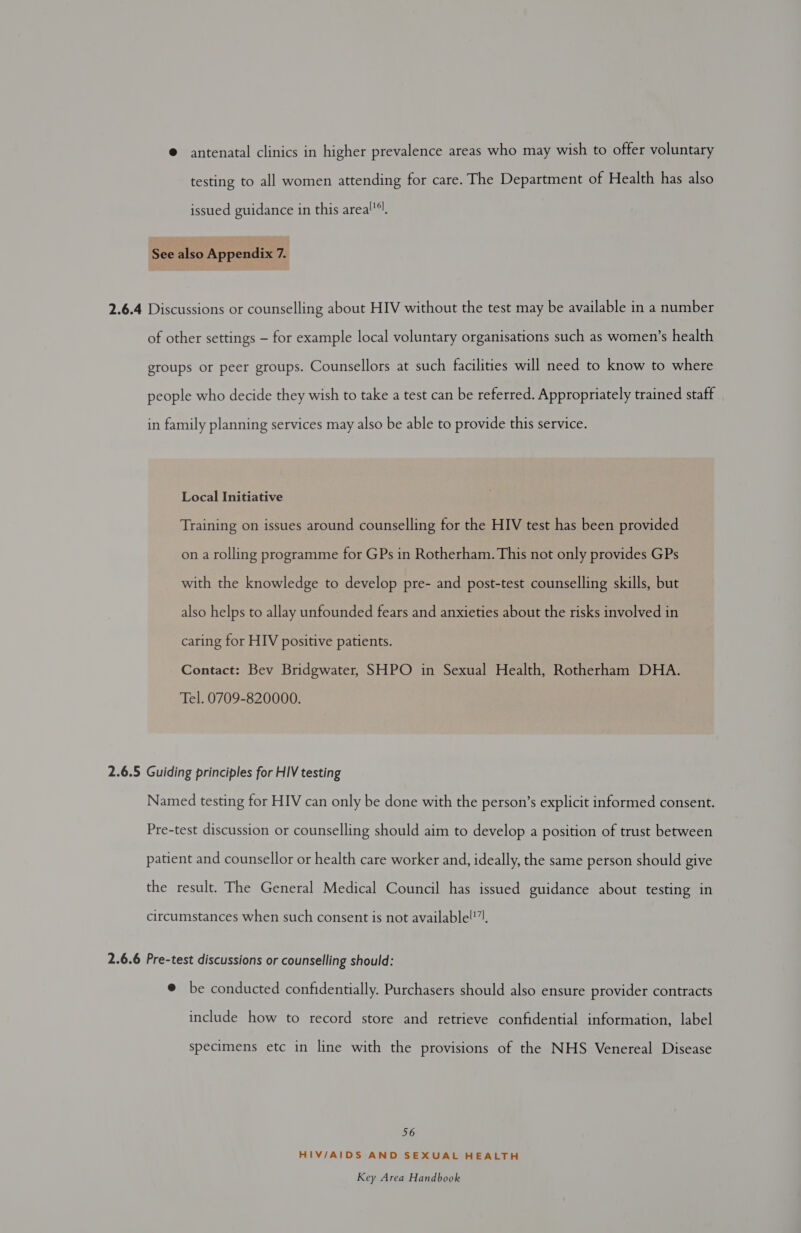 @ antenatal clinics in higher prevalence areas who may wish to offer voluntary testing to all women attending for care. The Department of Health has also issued guidance in this areal!4l, See also Appendix i 2.6.4 Discussions or counselling about HIV without the test may be available in a number of other settings - for example local voluntary organisations such as women’s health groups or peer groups. Counsellors at such facilities will need to know to where people who decide they wish to take a test can be referred. Appropriately trained staff in family planning services may also be able to provide this service. Local Initiative Training on issues around counselling for the HIV test has been provided on a rolling programme for GPs in Rotherham. This not only provides GPs with the knowledge to develop pre- and post-test counselling skills, but also helps to allay unfounded fears and anxieties about the risks involved in caring for HIV positive patients. Contact: Bev Bridgwater, SHPO in Sexual Health, Rotherham DHA. Tel. 0709-820000. 2.6.5 Guiding principles for HIV testing Named testing for HIV can only be done with the person’s explicit informed consent. Pre-test discussion or counselling should aim to develop a position of trust between patient and counsellor or health care worker and, ideally, the same person should give the result. The General Medical Council has issued guidance about testing in circumstances when such consent is not available!!7), 2.6.6 Pre-test discussions or counselling should: @ be conducted confidentially. Purchasers should also ensure provider contracts include how to record store and retrieve confidential information, label specimens etc in line with the provisions of the NHS Venereal Disease 56 HIV/AIDS AND SEXUAL HEALTH