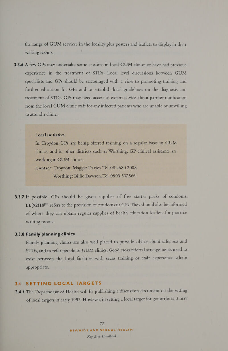 the range of GUM services in the locality plus posters and leaflets to display in their waiting rooms. 3.3.6 A few GPs may undertake some sessions in local GUM clinics or have had previous experience in the treatment of STDs. Local level discussions between GUM specialists and GPs should be encouraged with a view to promoting training and further education for GPs and to establish local guidelines on the diagnosis and treatment of STDs. GPs may need access to expert advice about partner notification from the local GUM clinic staff for any infected patients who are unable or unwilling to attend a clinic. Local Initiative In Croydon GPs are being offered training on a regular basis in GUM clinics, and in other districts such as Worthing, GP clinical assistants are working in GUM clinics. Contact: Croydon: Maggie Davies. Tel. 081-680 2008. Worthing: Billie Dawson. Tel. 0903 502566. 3.3.7 If possible, GPs should be given supplies of free starter packs of condoms. EL(92)18©! refers to the provision of condoms to GPs. They should also be informed of where they can obtain regular supplies of health education leaflets for practice waiting rooms. 3.3.8 Family planning clinics Family planning clinics are also well placed to provide advice about safer sex and STDs, and to refer people to GUM clinics. Good cross referral arrangements need to exist between the local facilities with cross training or staff experience where appropriate. 3.4 SETTING LOCAL TARGETS 3.4.1 The Department of Health will be publishing a discussion document on the setting of local targets in early 1993. However, in setting a local target for gonorrhoea it may 7 HIV/AIDS AND SEXUAL HEALTH