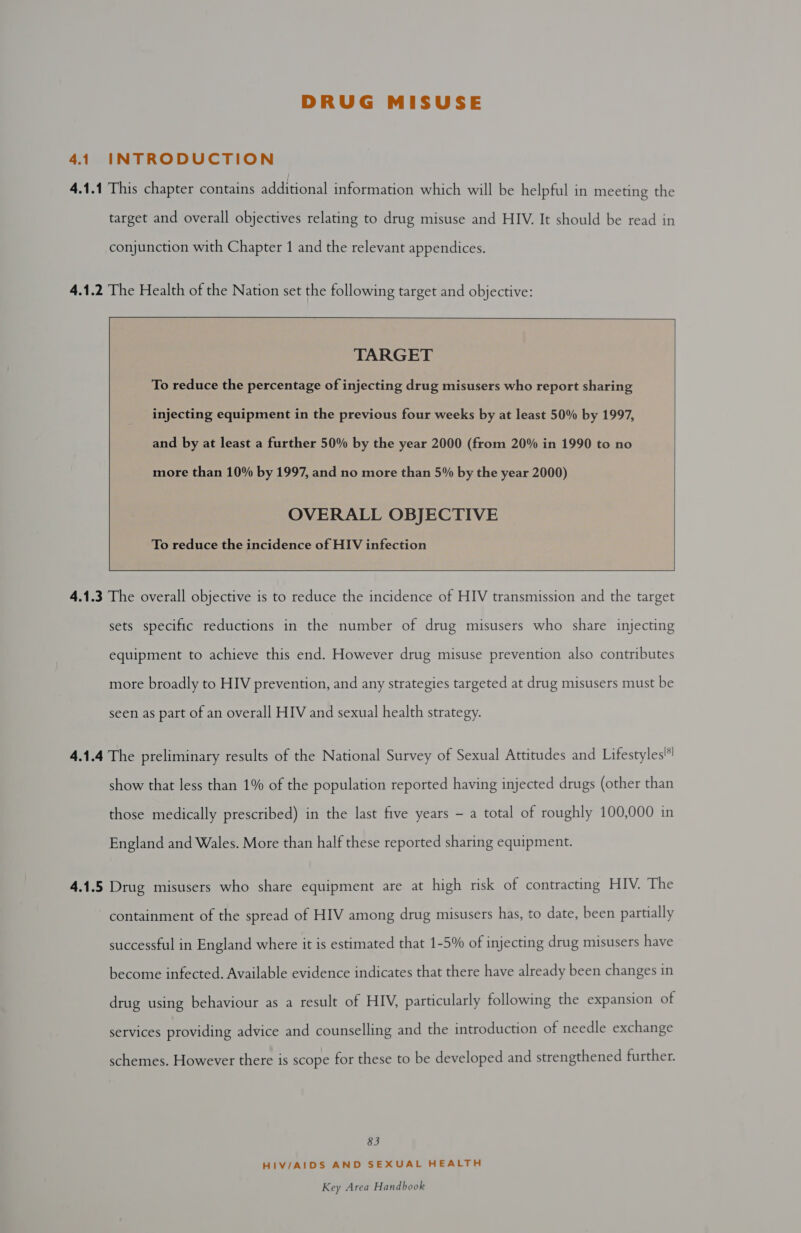 DRUG MISUSE 41 INTRODUCTION 4.1.1 This chapter contains additional information which will be helpful in meeting the target and overall objectives relating to drug misuse and HIV. It should be read in conjunction with Chapter 1 and the relevant appendices. 4.1.2 The Health of the Nation set the following target and objective:      TARGET To reduce the percentage of injecting drug misusers who report sharing injecting equipment in the previous four weeks by at least 50% by 1997, and by at least a further 50% by the year 2000 (from 20% in 1990 to no more than 10% by 1997, and no more than 5% by the year 2000) OVERALL OBJECTIVE  To reduce the incidence of HIV infection    4.1.3 The overall objective is to reduce the incidence of HIV transmission and the target sets specific reductions in the number of drug misusers who share injecting equipment to achieve this end. However drug misuse prevention also contributes more broadly to HIV prevention, and any strategies targeted at drug misusers must be seen as part of an overall HIV and sexual health strategy. 4.1.4 The preliminary results of the National Survey of Sexual Attitudes and Lifestyles show that less than 1% of the population reported having injected drugs (other than those medically prescribed) in the last five years - a total of roughly 100,000 in England and Wales. More than half these reported sharing equipment. 4.1.5 Drug misusers who share equipment are at high risk of contracting HIV. The containment of the spread of HIV among drug misusers has, to date, been partially successful in England where it is estimated that 1-5% of injecting drug misusers have become infected. Available evidence indicates that there have already been changes in drug using behaviour as a result of HIV, particularly following the expansion of services providing advice and counselling and the introduction of needle exchange schemes. However there is scope for these to be developed and strengthened further. 83 HIV/AIDS AND SEXUAL HEALTH