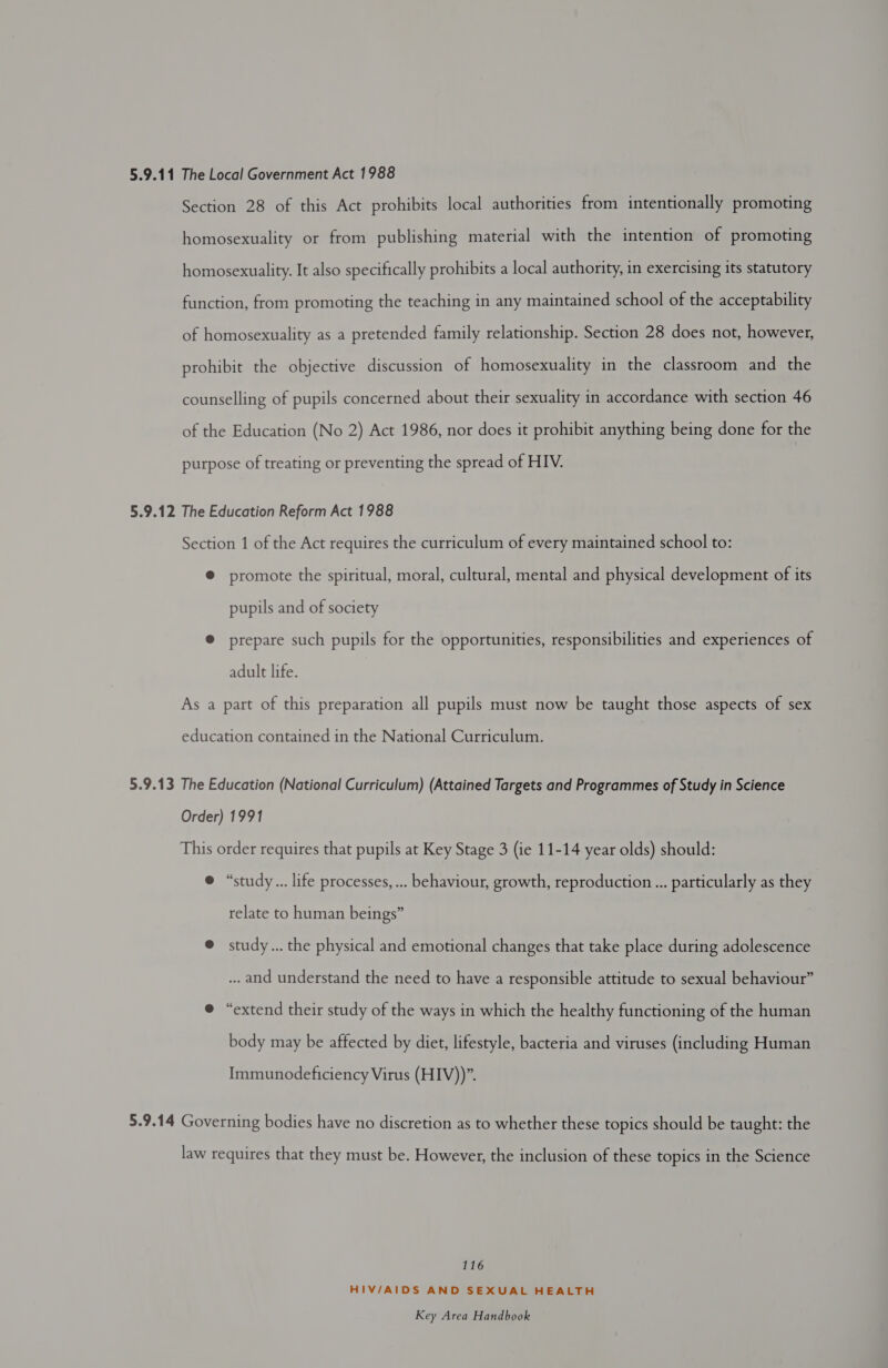 Section 28 of this Act prohibits local authorities from intentionally promoting homosexuality or from publishing material with the intention of promoting homosexuality. It also specifically prohibits a local authority, in exercising its statutory function, from promoting the teaching in any maintained school of the acceptability of homosexuality as a pretended family relationship. Section 28 does not, however, prohibit the objective discussion of homosexuality in the classroom and the counselling of pupils concerned about their sexuality in accordance with section 46 of the Education (No 2) Act 1986, nor does it prohibit anything being done for the purpose of treating or preventing the spread of HIV. 5.9.12 The Education Reform Act 1988 Section 1 of the Act requires the curriculum of every maintained school to: ® promote the spiritual, moral, cultural, mental and physical development of its pupils and of society @ prepare such pupils for the opportunities, responsibilities and experiences of adult life. As a part of this preparation all pupils must now be taught those aspects of sex education contained in the National Curriculum. 5.9.13 The Education (National Curriculum) (Attained Targets and Programmes of Study in Science Order) 1991 This order requires that pupils at Key Stage 3 (ie 11-14 year olds) should: ® “study... life processes, ... behaviour, growth, reproduction ... particularly as they relate to human beings” @ study... the physical and emotional changes that take place during adolescence ... and understand the need to have a responsible attitude to sexual behaviour” e “extend their study of the ways in which the healthy functioning of the human body may be affected by diet, lifestyle, bacteria and viruses (including Human Immunodeficiency Virus (HIV))”. 5.9.14 Governing bodies have no discretion as to whether these topics should be taught: the law requires that they must be. However, the inclusion of these topics in the Science 116 HIV/AIDS AND SEXUAL HEALTH