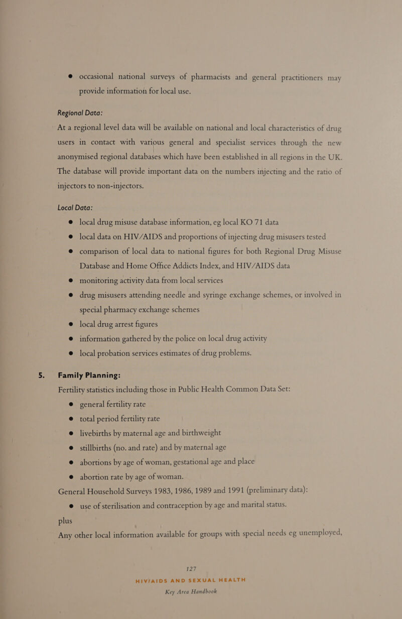occasional national surveys of pharmacists and general practitioners may provide information for local use. local drug misuse database information, eg local KO 71 data local data on HIV/AIDS and proportions of injecting drug misusers tested comparison of local data to national figures for both Regional Drug Misuse Database and Home Office Addicts Index, and HIV/AIDS data monitoring activity data from local services drug misusers attending needle and syringe exchange schemes, or involved in special pharmacy exchange schemes local drug arrest figures information gathered by the police on local drug activity local probation services estimates of drug problems. general fertility rate total period fertility rate livebirths by maternal age and birthweight stillbirths (no. and rate) and by maternal age abortions by age of woman, gestational age and place abortion rate by age of woman. plus use of sterilisation and contraception by age and marital status. Lae HIV/AIDS AND SEXUAL HEALTH
