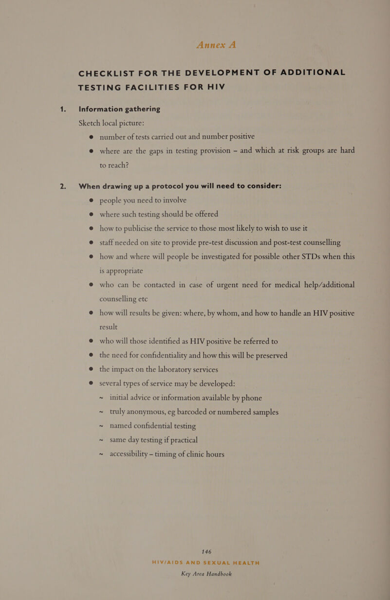 number of tests carried out and number positive where are the gaps in testing provision - and which at risk groups are hard to reach? people you need to involve where such testing should be offered how to publicise the service to those most likely to wish to use it staff needed on site to provide pre-test discussion and post-test counselling how and where will people be investigated for possible other STDs when this is appropriate who can be contacted in case of urgent need for medical help/additional counselling etc how will results be given: where, by whom, and how to handle an HIV positive result who will those identified as HIV positive be referred to the need for confidentiality and how this will be preserved the impact on the laboratory services several types of service may be developed: ~ initial advice or information available by phone ~ truly anonymous, eg barcoded or numbered samples ~ named confidential testing ~ same day testing if practical ~ accessibility — timing of clinic hours 146 HIV/AIDS AND SEXUAL HEALTH