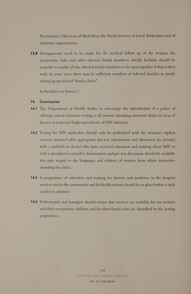 13.8 14. 14.1 14.2 14.3 14.4 Practitioners, Directors of Midwifery, the Social Services of Local Authorities and of voluntary organisations. Arrangements need to be made for the medical follow up of the woman, the seropositive baby and other infected family members. Ideally facilities should be available to enable all the infected family members to be seen together if that is their wish. In some areas there may be sufficient numbers of infected families to justify setting up specialised “family clinics”. A checklist is at Annex C. Conclusion The Department of Health wishes to encourage the introduction of a policy of offering named voluntary testing to all women attending antenatal clinics in areas of known or suspected higher prevalence of HIV infection. Testing for HIV antibodies should only be performed with the woman’s explicit consent obtained after appropriate pre-test information and discussion (in private) with a midwife or doctor who have received education and training about HIV or with a specialised counsellor. Information and pre-test discussion should be available that pays regard to the languages and cultures of women from ethnic minorities attending the clinic. A programme of education and training for doctors and midwives in the hospital services and in the community and for health visitors should be in place before a such a policy is adopted. Professionals and managers should ensure that services are available for any women and their seropositive children and for their family who are identified by the testing programme. 158 HIV/AIDS AND SEXUAL HEALTH