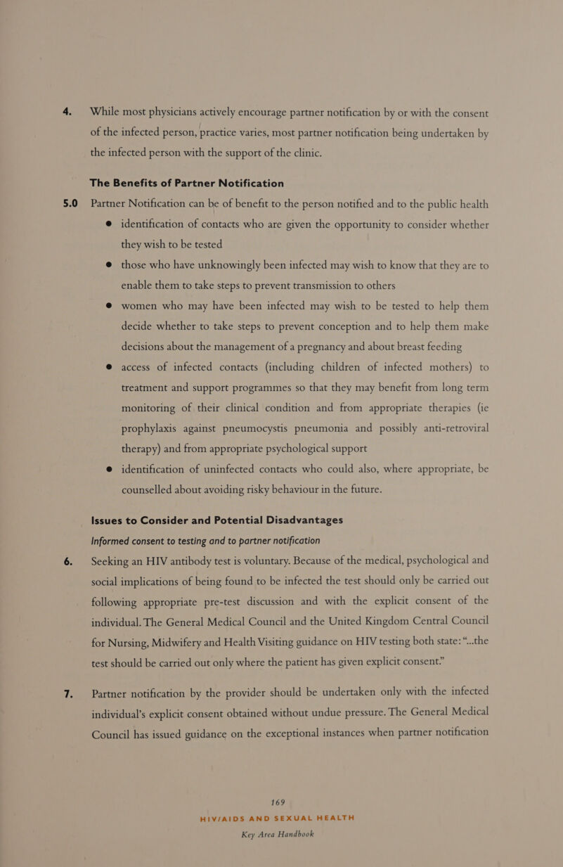 While most physicians actively encourage partner notification by or with the consent of the infected person, practice varies, most partner notification being undertaken by the infected person with the support of the clinic. The Benefits of Partner Notification @ identification of contacts who are given the opportunity to consider whether they wish to be tested @ those who have unknowingly been infected may wish to know that they are to enable them to take steps to prevent transmission to others @ women who may have been infected may wish to be tested to help them decide whether to take steps to prevent conception and to help them make decisions about the management of a pregnancy and about breast feeding @ access of infected contacts (including children of infected mothers) to treatment and support programmes so that they may benefit from long term monitoring of their clinical condition and from appropriate therapies (ie prophylaxis against pneumocystis pneumonia and possibly anti-retroviral therapy) and from appropriate psychological support @ identification of uninfected contacts who could also, where appropriate, be counselled about avoiding risky behaviour in the future. Issues to Consider and Potential Disadvantages Informed consent to testing and to partner notification Seeking an HIV antibody test is voluntary. Because of the medical, psychological and social implications of being found to be infected the test should only be carried out following appropriate pre-test discussion and with the explicit consent of the individual. The General Medical Council and the United Kingdom Central Council for Nursing, Midwifery and Health Visiting guidance on HIV testing both state: “..the test should be carried out only where the patient has given explicit consent.” Partner notification by the provider should be undertaken only with the infected individual’s explicit consent obtained without undue pressure. The General Medical Council has issued guidance on the exceptional instances when partner notification 169 HIV/AIDS AND SEXUAL HEALTH