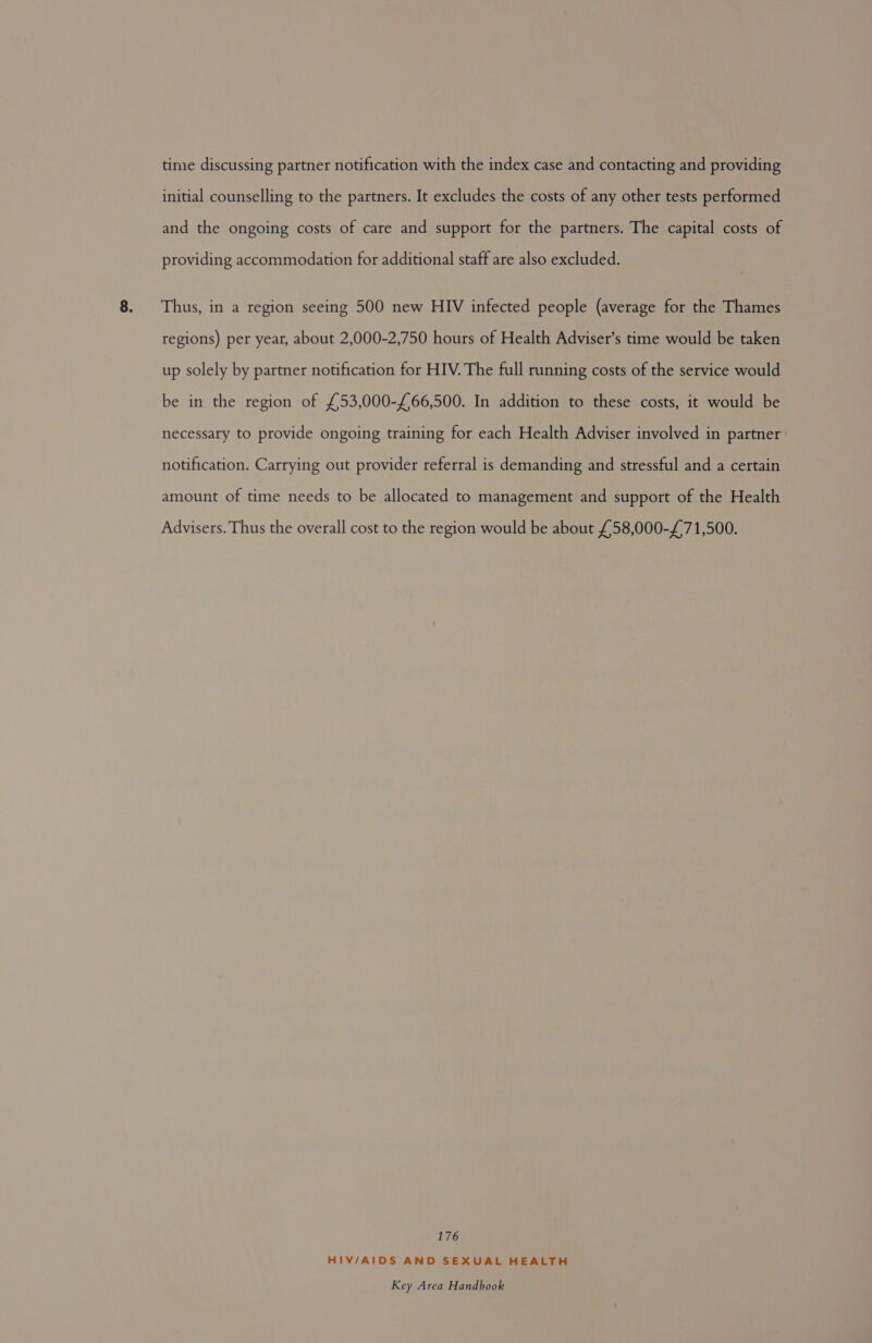 time discussing partner notification with the index case and contacting and providing initial counselling to the partners. It excludes the costs of any other tests performed and the ongoing costs of care and support for the partners. The capital costs of providing accommodation for additional staff are also excluded. Thus, in a region seeing 500 new HIV infected people (average for the Thames regions) per year, about 2,000-2,750 hours of Health Adviser’s time would be taken up solely by partner notification for HIV. The full running costs of the service would be in the region of £53,000-£66,500. In addition to these costs, it would be necessary to provide ongoing training for each Health Adviser involved in partner notification. Carrying out provider referral is demanding and stressful and a certain amount of time needs to be allocated to management and support of the Health Advisers. Thus the overall cost to the region would be about £58,000-£71,500. 176 HIV/AIDS AND SEXUAL HEALTH