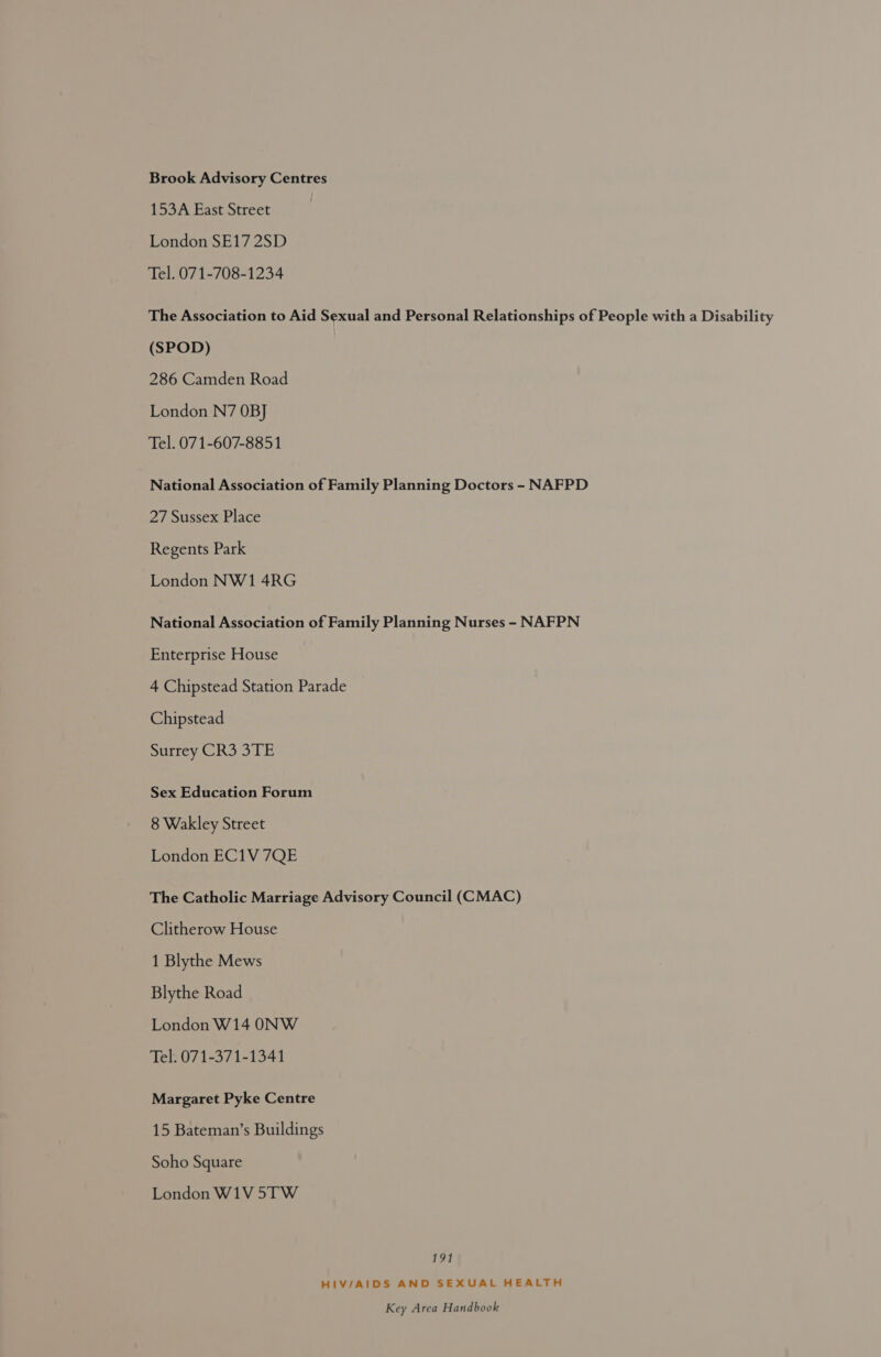 Brook Advisory Centres 153A East Street London SE17 2SD Tel. 071-708-1234 The Association to Aid Sexual and Personal Relationships of People with a Disability (SPOD) 286 Camden Road London N7 OBJ Tel. 071-607-8851 National Association of Family Planning Doctors - NAFPD 27 Sussex Place Regents Park London NW1 4RG National Association of Family Planning Nurses - NAFPN Enterprise House 4 Chipstead Station Parade Chipstead surrey CR3 3TE Sex Education Forum 8 Wakley Street London EC1V 7QE The Catholic Marriage Advisory Council (CMAC) Clitherow House 1 Blythe Mews Blythe Road London W14 ONW Tel. 071-371-1341 Margaret Pyke Centre 15 Bateman’s Buildings Soho Square London W1V 5TW tae HIV/AIDS AND SEXUAL HEALTH