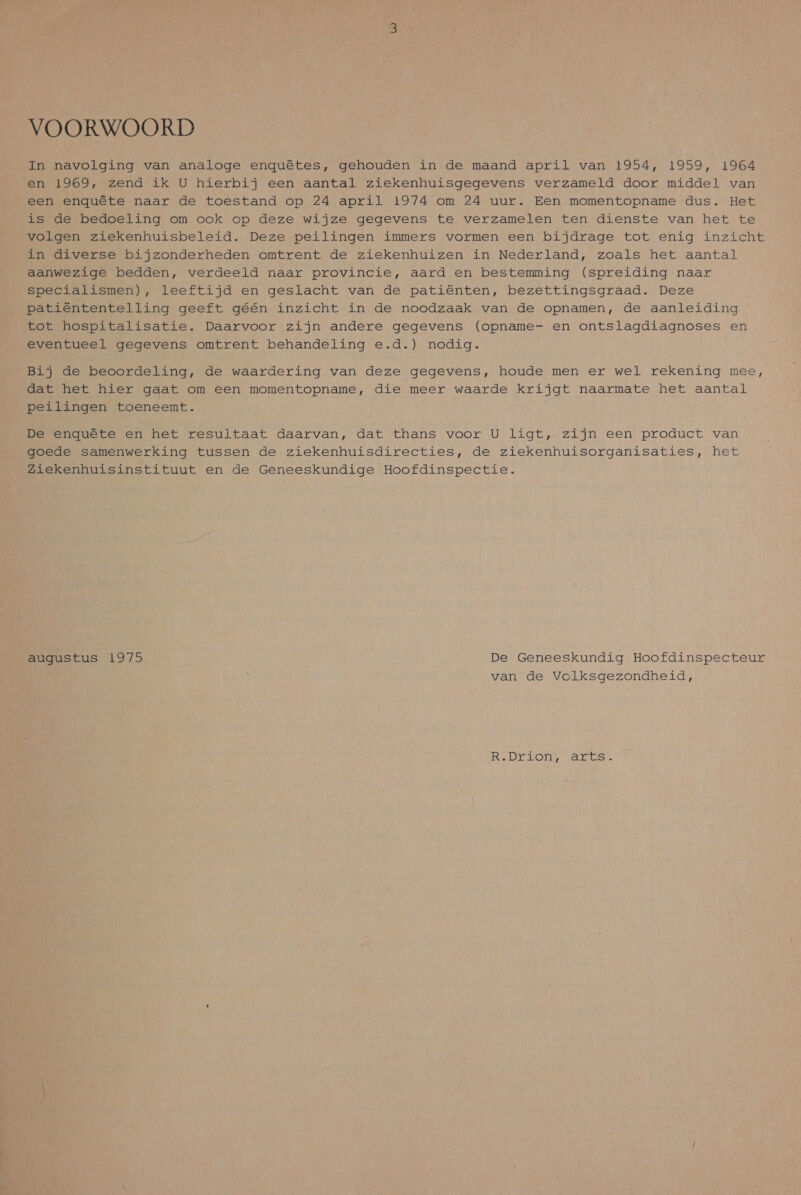 VOORWOORD In navolging van analoge enquêtes, gehouden in de maand april van 1954, 1959, 1964 en 1969, zend ik U hierbij een aantal ziekenhuisgegevens verzameld door middel van een enquête naar de toestand op 24 april 1974 om 24 uur. Een momentopname dus. Het is de bedoeling om ook op deze wijze gegevens te verzamelen ten dienste van het te volgen ziekenhuisbeleid. Deze peilingen immers vormen een bijdrage tot enig inzicht in diverse bijzonderheden omtrent de ziekenhuizen in Nederland, zoals het aantal aanwezige bedden, verdeeld naar provincie, aard en bestemming (spreiding naar specialismen), leeftijd en geslacht van de patiënten, bezettingsgraad. Deze patiëntentelling geeft géén inzicht in de noodzaak van de opnamen, de aanleiding tot hospitalisatie. Daarvoor zijn andere gegevens (opname- en ontslagdiagnoses en eventueel gegevens omtrent behandeling e.d.) nodig. Bij de beoordeling, de waardering van deze gegevens, houde men er wel rekening mee, dat het hier gaat om een momentopname, die meer waarde krijgt naarmate het aantal peilingen toeneemt. De enquête en het resultaat daarvan, dat thans voor U ligt, zijn een product van goede samenwerking tussen de ziekenhuisdirecties, de ziekenhuisorganisaties, het Ziekenhuisinstituut en de Geneeskundige Hoofdinspectie. augustus 1975 De Geneeskundig Hoofdinspecteur van de Volksgezondheid, RDC VO Ae.