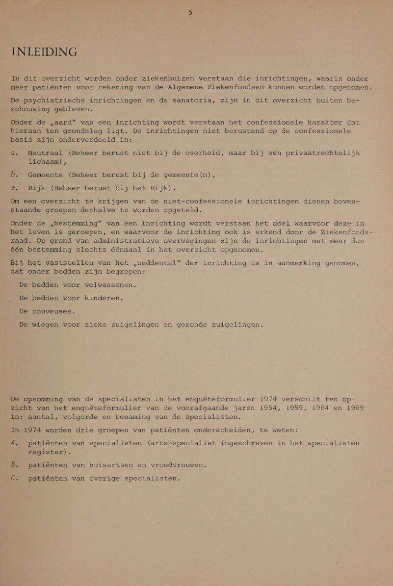 INLEIDING In dit overzicht worden onder ziekenhuizen verstaan die inrichtingen, waarin onder meer patiënten voor rekening van de Algemene Ziekenfondsen kunnen worden opgenomen. De psychiatrische inrichtingen en de sanatoria, zijn in dit overzicht buiten be- schouwing gebleven. Onder de „aard van een inrichting wordt verstaan het confessionele karakter dat hieraan ten grondslag ligt. De inrichtingen niet berustend op de confessionele basis zijn onderverdeeld in: 4. Neutraal (Beheer berust niet bij de overheid, maar bij een privaatrechtelijk lichaam) , Db. Gemeente (Beheer berust bij de gemeente(n), @. Rijk (Beheer berust bij het Rijk). Om een overzicht te krijgen van de niet-confessionele inrichtingen dienen boven- staande groepen derhalve te worden opgeteld. Onder de bestemming van een inrichting wordt verstaan het doel waarvoor deze in het leven is geroepen, en waarvoor de inrichting ook is erkend door de Ziekenfonds- raad. Op grond van administratieve overwegingen zijn de inrichtingen met meer dan Eén bestemming slechts éénmaal in het overzicht opgenomen. Bij het vaststellen van het „beddental der inrichting is in aanmerking genomen, dat onder bedden zijn begrepen: De bedden voor volwassenen. De bedden voor kinderen. De couveuses. De wiegen voor zieke zuigelingen en gezonde zuigelingen. DEsOPpsomming van de specialisten inhet enquêteformulier 1974 verschilt ten op- zicht van het enquêteformulier van de voorafgaande jaren 1954, 1959, 1964 en 1969 in: aantal, volgorde en benaming van de specialisten. In 1974 worden drie groepen van patiënten onderscheiden, te weten: ÁÂ. patiënten van specialisten (arts-specialist ingeschreven in het specialisten register). B. patiënten van huisartsen en vroedvrouwen. C. patiënten van overige specialisten.