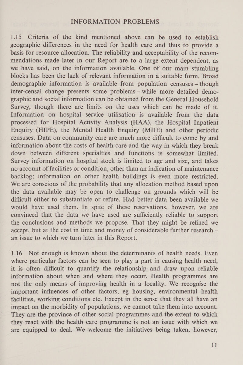 INFORMATION PROBLEMS 1.15 Criteria of the kind mentioned above can be used to establish geographic differences in the need for health care and thus to provide a basis for resource allocation. The reliability and acceptability of the recom- mendations made later in our Report are to a large extent dependent, as we have said, on the information available. One of our main stumbling blocks has been the lack of relevant information in a suitable form. Broad demographic information is available from population censuses — though inter-censal change presents some problems —- while more detailed demo- graphic and social information can be obtained from the General Household Survey, though there are limits on the uses which can be made of it. Information on hospital service utilisation is available from the data processed for Hospital Activity Analysis (HAA), the Hospital Inpatient Enquiry (HIPE), the Mental Health Enquiry (MHE) and other periodic censuses. Data on community care are much more difficult to come by and information about the costs of health care and the way in which they break down between different specialties and functions is somewhat limited. Survey information on hospital stock is limited to age and size, and takes no account of facilities or condition, other than an indication of maintenance backlog; information on other health buildings is even more restricted. We are conscious of the probability that any allocation method based upon the data available may be open to challenge on grounds which will be difficult either to substantiate or refute. Had better data been available we would have used them. In spite of these reservations, however, we are convinced that the data we have used are sufficiently reliable to support the conclusions and methods we propose. That they might be refined we accept, but at the cost in time and money of considerable further research — an issue to which we turn later in this Report. 1.16 Not enough is known about the determinants of health needs. Even where particular factors can be seen to play a part in causing health need, it is often difficult to quantify the relationship and draw upon reliable information about when and where they occur. Health programmes are not the only means of improving health in a locality. We recognise the important influences of other factors, eg housing, environmental health facilities, working conditions etc. Except in the sense that they all have an impact on the morbidity of populations, we cannot take them into account. They are the province of other social programmes and the extent to which they react with the health care programme is not an issue with which we are equipped to deal. We welcome the initiatives being taken, however,