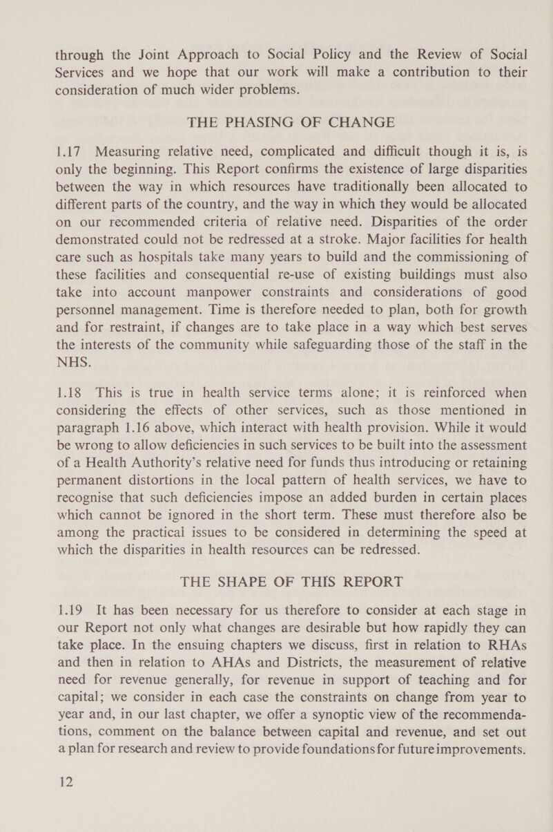 through the Joint Approach to Social Policy and the Review of Social Services and we hope that our work will make a contribution to their consideration of much wider problems. THE PHASING OF CHANGE 1.17 Measuring relative need, complicated and difficult though it is, is only the beginning. This Report confirms the existence of large disparities between the way in which resources have traditionally been allocated to different parts of the country, and the way in which they would be allocated on our recommended criteria of relative need. Disparities of the order demonstrated could not be redressed at a stroke. Major facilities for health care such as hospitals take many years to build and the commissioning of these facilities and consequential re-use of existing buildings must also take into account manpower constraints and considerations of good personnel management. Time is therefore needed to plan, both for growth and for restraint, if changes are to take place in a way which best serves the interests of the community while safeguarding those of the staff in the NHS. 1.18 This is true in health service terms alone; it is reinforced when considering the effects of other services, such as those mentioned in paragraph 1.16 above, which interact with health provision. While it would be wrong to allow deficiencies in such services to be built into the assessment of a Health Authority’s relative need for funds thus introducing or retaining permanent distortions in the local pattern of health services, we have to recognise that such deficiencies impose an added burden in certain places which cannot be ignored in the short term. These must therefore also be among the practical issues to be considered in determining the speed at which the disparities in health resources can be redressed. THE SHAPE OF THIS REPORT 1.19 It has been necessary for us therefore to consider at each stage in our Report not only what changes are desirable but how rapidly they can take place. In the ensuing chapters we discuss, first in relation to RHAs and then in relation to AHAs and Districts, the measurement of relative need for revenue generally, for revenue in support of teaching and for capital; we consider in each case the constraints on change from year to year and, in our last chapter, we offer a synoptic view of the recommenda- tions, comment on the balance between capital and revenue, and set out a plan for research and review to provide foundations for futureimprovements.