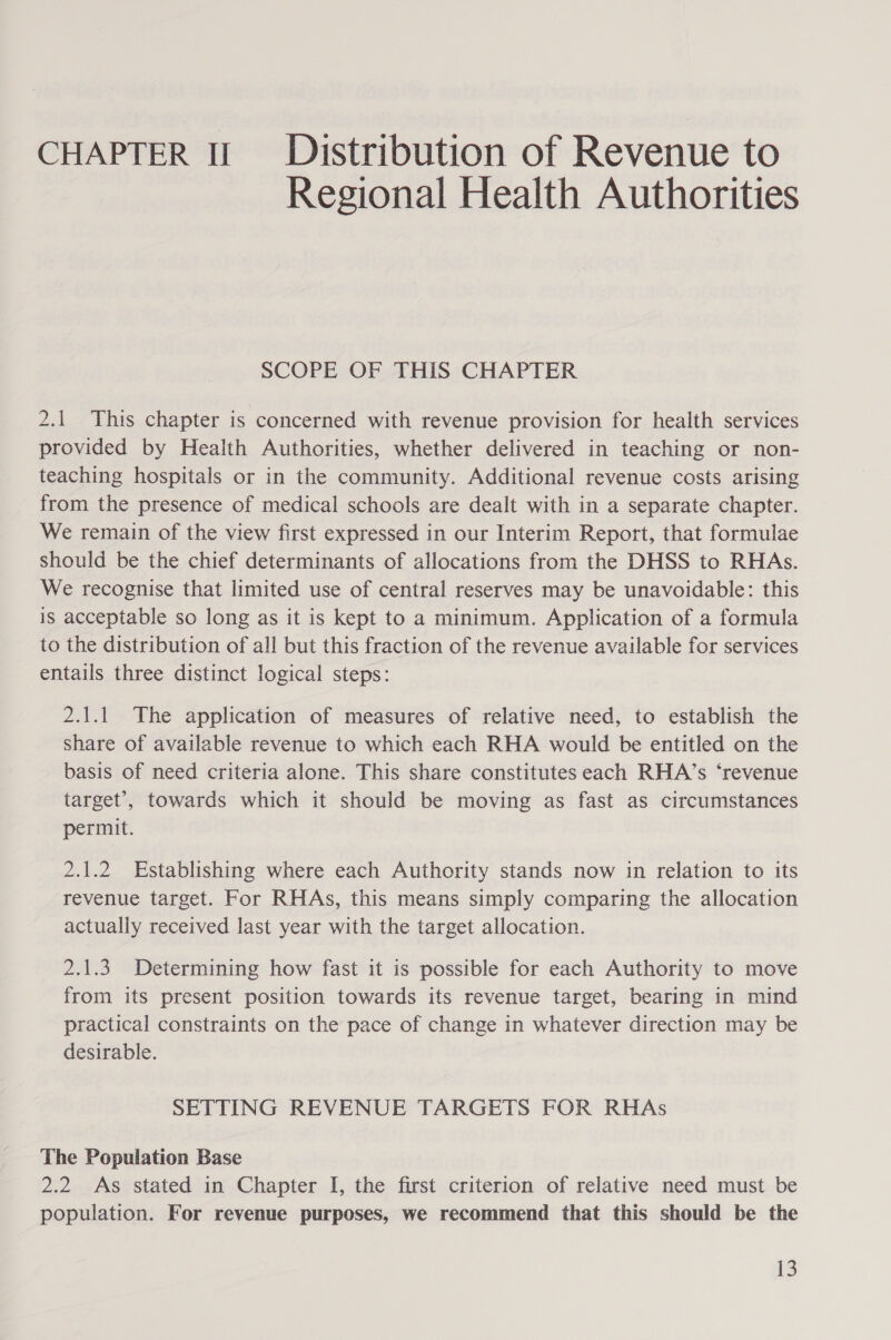 CHAPTER Il Distribution of Revenue to Regional Health Authorities SCOPE OF THIS CHAPTER 2.1 This chapter is concerned with revenue provision for health services provided by Health Authorities, whether delivered in teaching or non- teaching hospitals or in the community. Additional revenue costs arising from the presence of medical schools are dealt with in a separate chapter. We remain of the view first expressed in our Interim Report, that formulae should be the chief determinants of allocations from the DHSS to RHAs. We recognise that limited use of central reserves may be unavoidable: this is acceptable so long as it is kept to a minimum. Application of a formula to the distribution of all but this fraction of the revenue available for services entails three distinct logical steps: 2.1.1 The application of measures of relative need, to establish the share of available revenue to which each RHA would be entitled on the basis of need criteria alone. This share constitutes each RHA’s ‘revenue target’, towards which it should be moving as fast as circumstances permit. 2.1.2 Establishing where each Authority stands now in relation to its revenue target. For RHAs, this means simply comparing the allocation actually received last year with the target allocation. 2.1.3 Determining how fast it is possible for each Authority to move from its present position towards its revenue target, bearing in mind practical constraints on the pace of change in whatever direction may be desirable. SETTING REVENUE TARGETS FOR RHAs The Population Base 2.2 As stated in Chapter I, the first criterion of relative need must be population. For revenue purposes, we recommend that this should be the