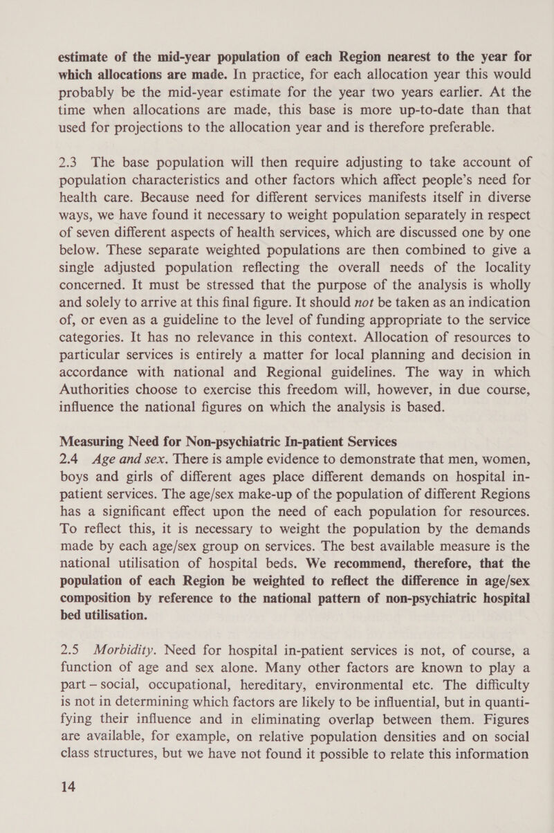estimate of the mid-year population of each Region nearest to the year for which allocations are made. In practice, for each allocation year this would probably be the mid-year estimate for the year two years earlier. At the time when allocations are made, this base is more up-to-date than that used for projections to the allocation year and is therefore preferable. 2.3. The base population will then require adjusting to take account of population characteristics and other factors which affect people’s need for health care. Because need for different services manifests itself in diverse ways, we have found it necessary to weight population separately in respect of seven different aspects of health services, which are discussed one by one below. These separate weighted populations are then combined to give a single adjusted population reflecting the overall needs of the locality concerned. It must be stressed that the purpose of the analysis is wholly and solely to arrive at this final figure. It should not be taken as an indication of, or even as a guideline to the level of funding appropriate to the service categories. It has no relevance in this context. Allocation of resources to particular services is entirely a matter for local planning and decision in accordance with national and Regional guidelines. The way in which Authorities choose to exercise this freedom will, however, in due course, influence the national figures on which the analysis is based. Measuring Need for Non-psychiatric In-patient Services 2.4 Age and sex. There is ample evidence to demonstrate that men, women, boys and girls of different ages place different demands on hospital in- patient services. The age/sex make-up of the population of different Regions has a significant effect upon the need of each population for resources. To reflect this, it is necessary to weight the population by the demands made by each age/sex group on services. The best available measure is the national utilisation of hospital beds. We recommend, therefore, that the population of each Region be weighted to reflect the difference in age/sex composition by reference to the national pattern of non-psychiatric hospital bed utilisation. 2.5 Morbidity. Need for hospital in-patient services is not, of course, a function of age and sex alone. Many other factors are known to play a part — social, occupational, hereditary, environmental etc. The difficulty is not in determining which factors are likely to be influential, but in quanti- fying their influence and in eliminating overlap between them. Figures are available, for example, on relative population densities and on social class structures, but we have not found it possible to relate this information