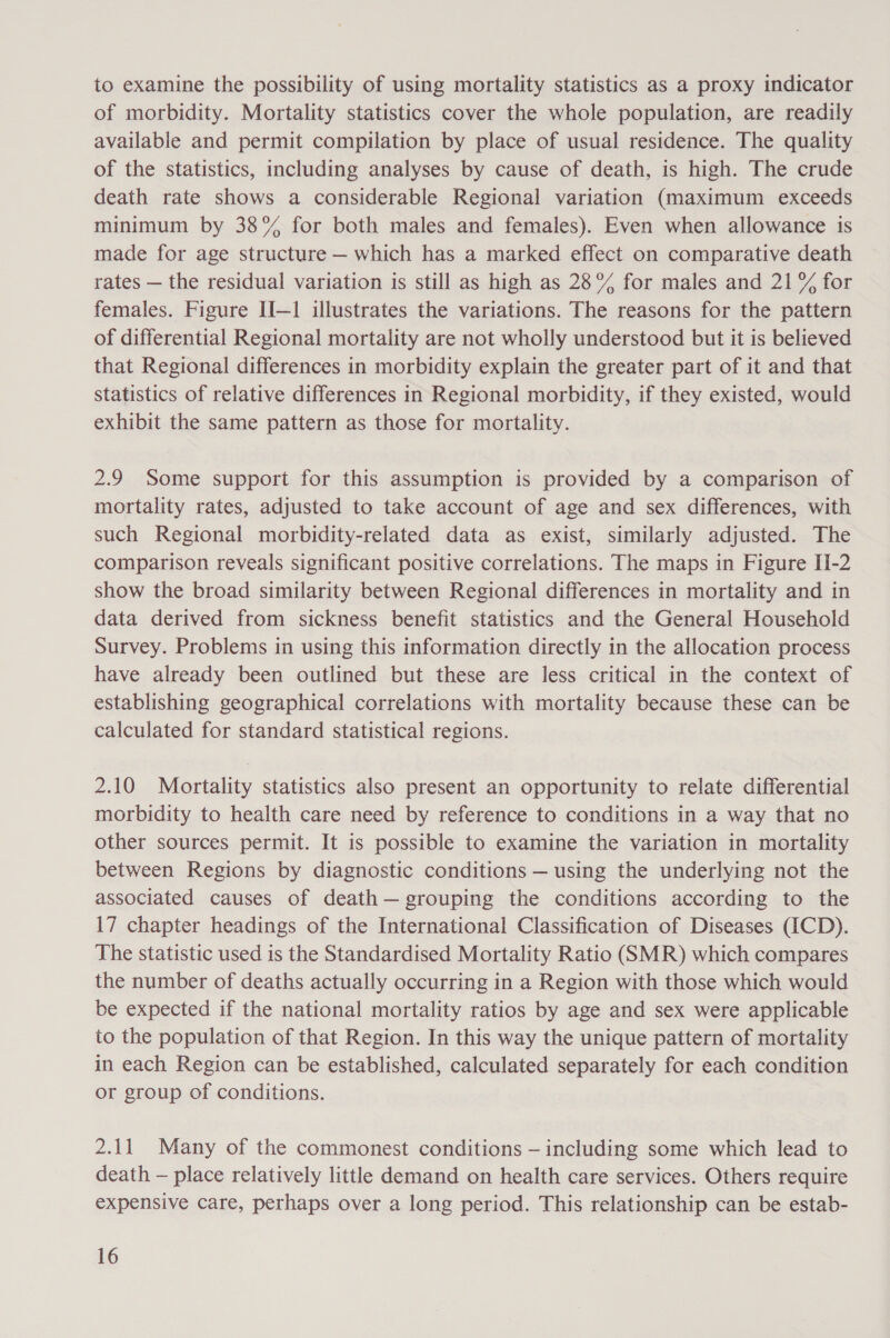 to examine the possibility of using mortality statistics as a proxy indicator of morbidity. Mortality statistics cover the whole population, are readily available and permit compilation by place of usual residence. The quality of the statistics, including analyses by cause of death, is high. The crude death rate shows a considerable Regional variation (maximum exceeds minimum by 38% for both males and females). Even when allowance is made for age structure — which has a marked effect on comparative death rates — the residual variation is still as high as 28% for males and 21% for females. Figure II—1 illustrates the variations. The reasons for the pattern of differential Regional mortality are not wholly understood but it is believed that Regional differences in morbidity explain the greater part of it and that statistics of relative differences in Regional morbidity, if they existed, would exhibit the same pattern as those for mortality. 2.9 Some support for this assumption is provided by a comparison of mortality rates, adjusted to take account of age and sex differences, with such Regional morbidity-related data as exist, similarly adjusted. The comparison reveals significant positive correlations. The maps in Figure II-2 show the broad similarity between Regional differences in mortality and in data derived from sickness benefit statistics and the General Household Survey. Problems in using this information directly in the allocation process have already been outlined but these are less critical in the context of establishing geographical correlations with mortality because these can be calculated for standard statistical regions. 2.10 Mortality statistics also present an opportunity to relate differential morbidity to health care need by reference to conditions in a way that no other sources permit. It is possible to examine the variation in mortality between Regions by diagnostic conditions — using the underlying not the associated causes of death— grouping the conditions according to the 17 chapter headings of the International Classification of Diseases (ICD). The statistic used is the Standardised Mortality Ratio (SMR) which compares the number of deaths actually occurring in a Region with those which would be expected if the national mortality ratios by age and sex were applicable to the population of that Region. In this way the unique pattern of mortality in each Region can be established, calculated separately for each condition or group of conditions. 2.11 Many of the commonest conditions — including some which lead to death — place relatively little demand on health care services. Others require expensive care, perhaps over a long period. This relationship can be estab-