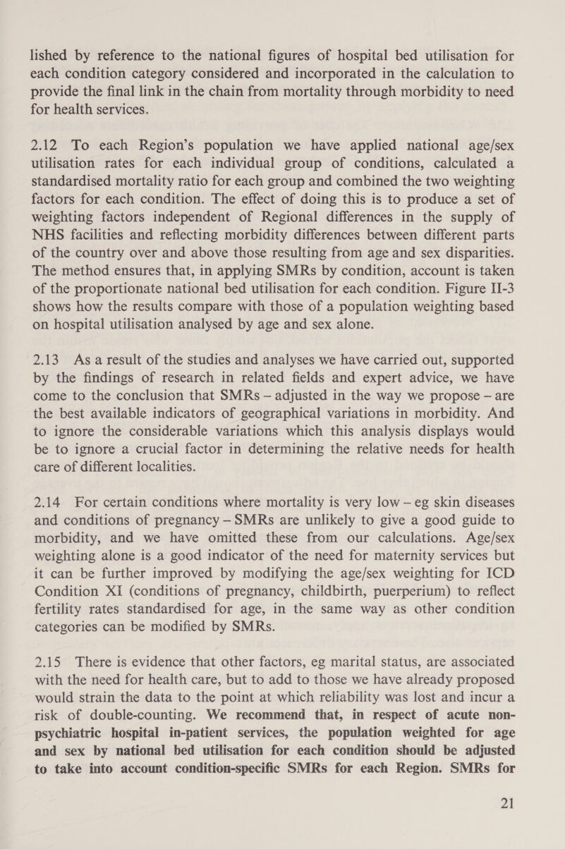 lished by reference to the national figures of hospital bed utilisation for each condition category considered and incorporated in the calculation to provide the final link in the chain from mortality through morbidity to need for health services. 2.12 To each Region’s population we have applied national age/sex utilisation rates for each individual group of conditions, calculated a standardised mortality ratio for each group and combined the two weighting factors for each condition. The effect of doing this is to produce a set of weighting factors independent of Regional differences in the supply of NHS facilities and reflecting morbidity differences between different parts of the country over and above those resulting from age and sex disparities. The method ensures that, in applying SMRs by condition, account is taken of the proportionate national bed utilisation for each condition. Figure II-3 shows how the results compare with those of a population weighting based on hospital utilisation analysed by age and sex alone. 2.13 Asa result of the studies and analyses we have carried out, supported by the findings of research in related fields and expert advice, we have come to the conclusion that SMRs — adjusted in the way we propose — are the best available indicators of geographical variations in morbidity. And to ignore the considerable variations which this analysis displays would be to ignore a crucial factor in determining the relative needs for health care of different localities. 2.14 For certain conditions where mortality is very low — eg skin diseases and conditions of pregnancy -SMRs are unlikely to give a good guide to morbidity, and we have omitted these from our calculations. Age/sex weighting alone is a good indicator of the need for maternity services but it can be further improved by modifying the age/sex weighting for ICD Condition XI (conditions of pregnancy, childbirth, puerperium) to reflect fertility rates standardised for age, in the same way as other condition categories can be modified by SMRs. 2.15 There is evidence that other factors, eg marital status, are associated with the need for health care, but to add to those we have already proposed would strain the data to the point at which reliability was lost and incur a risk of double-counting. We recommend that, in respect of acute non- psychiatric hospital in-patient services, the population weighted for age and sex by national bed utilisation for each condition should be adjusted to take into account condition-specific SMRs for each Region. SMRs for Zl