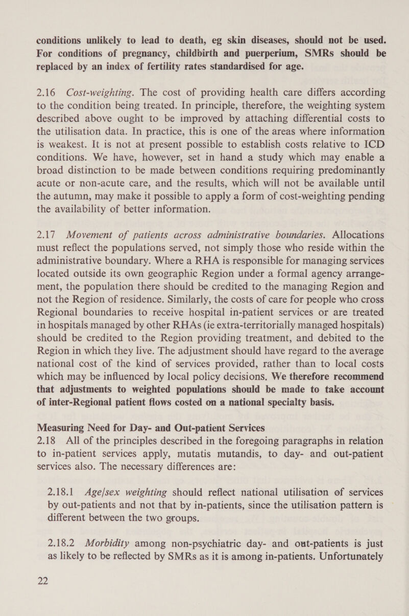 conditions unlikely to lead to death, eg skin diseases, should not be used. For conditions of pregnancy, childbirth and puerperium, SMRs should be replaced by an index of fertility rates standardised for age. 2.16 Cost-weighting. The cost of providing health care differs according to the condition being treated. In principle, therefore, the weighting system described above ought to be improved by attaching differential costs to the utilisation data. In practice, this is one of the areas where information is weakest. It is not at present possible to establish costs relative to ICD conditions. We have, however, set in hand a study which may enable a broad distinction to be made between conditions requiring predominantly acute or non-acute care, and the results, which will not be available until the autumn, may make it possible to apply a form of cost-weighting pending the availability of better information. 2.17 Movement of patients across administrative boundaries. Allocations must reflect the populations served, not simply those who reside within the administrative boundary. Where a RHA is responsible for managing services located outside its own geographic Region under a formal agency arrange- ment, the population there should be credited to the managing Region and not the Region of residence. Similarly, the costs of care for people who cross Regional boundaries to receive hospital in-patient services or are treated in hospitals managed by other RHAs (ie extra-territorially managed hospitals) should be credited to the Region providing treatment, and debited to the Region in which they live. The adjustment should have regard to the average national cost of the kind of services provided, rather than to local costs which may be influenced by local policy decisions. We therefore recommend that adjustments to weighted populations should be made to take account of inter-Regional patient flows costed on a national specialty basis. Measuring Need for Day- and Out-patient Services 2.18 Ali of the principles described in the foregoing paragraphs in relation to in-patient services apply, mutatis mutandis, to day- and out-patient services also. The necessary differences are: 2.18.1 Age/sex weighting should reflect national utilisation of services by out-patients and not that by in-patients, since the utilisation pattern is different between the two groups. 2.18.2 Morbidity among non-psychiatric day- and out-patients is just as likely to be reflected by SMRs as it is among in-patients. Unfortunately oe