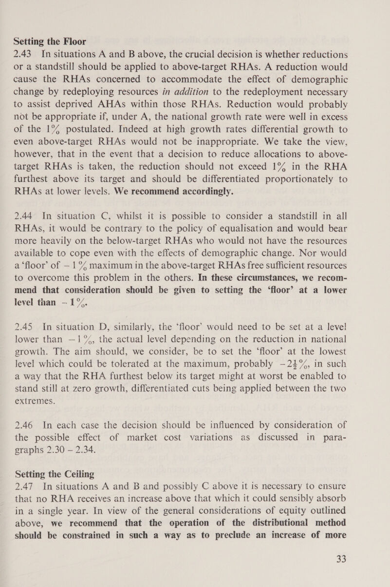 Setting the Floor 2.43 In situations A and B above, the crucial decision is whether reductions or a standstill should be applied to above-target RHAs. A reduction would cause the RHAs concerned to accommodate the effect of demographic change by redeploying resources in addition to the redeployment necessary to assist deprived AHAs within those RHAs. Reduction would probably not be appropriate if, under A, the national growth rate were well in excess of the 1°%% postulated. Indeed at high growth rates differential growth to even above-target RHAs would not be inappropriate. We take the view, however, that in the event that a decision to reduce allocations to above- target RHAs is taken, the reduction should not exceed 1% in the RHA furthest above its target and should be differentiated proportionately to RHAs at lower levels. We recommend accordingly. 2.44 In situation C, whilst it is possible to consider a standstill in all RHAs, it would be contrary to the policy of equalisation and would bear more heavily on the below-target RHAs who would not have the resources available to cope even with the effects of demographic change. Nor would a ‘floor’ of — 1% maximum in the above-target RHAs free sufficient resources to overcome this problem in the others. In these circumstances, we recom- mend that consideration should be given to setting the ‘floor’ at a lower level than —1°%. 2.45 In situation D, similarly, the ‘floor’ would need to be set at a level! lower than —1%, the actual level depending on the reduction in national growth. The aim should, we consider, be to set the ‘floor’ at the lowest level which could be tolerated at the maximum, probably -—24%%, in such a way that the RHA furthest below its target might at worst be enabled to stand still at zero growth, differentiated cuts being applied between the two extremes. 2.46 In each case the decision should be influenced by consideration of the possible effect of market cost variations as discussed in para- graphs 2.30 — 2.34. Setting the Ceiling 2.47 In situations A and B and possibly C above it is necessary to ensure that no RHA receives an increase above that which it could sensibly absorb in a single year. In view of the general considerations of equity outlined above, we recommend that the operation of the distributional method should be constrained in such a way as to preclude an increase of more