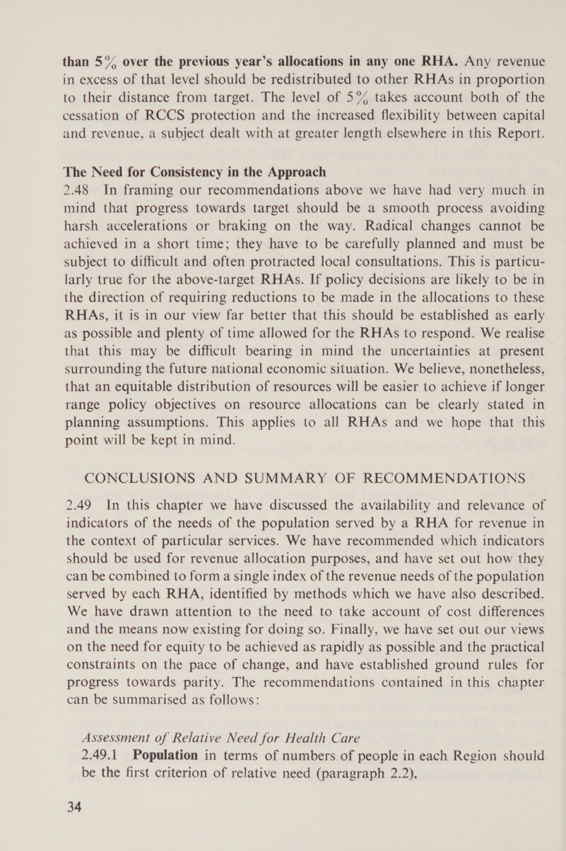 than 5°% over the previous year’s allocations in any one RHA. Any revenue in excess of that level should be redistributed to other RHAs in proportion to their distance from target. The level of 5% takes account both of the cessation of RCCS protection and the increased flexibility between capital and revenue, a subject dealt with at greater length elsewhere in this Report. The Need for Consistency in the Approach 2.48 In framing our recommendations above we have had very much in mind that progress towards target should be a smooth process avoiding harsh accelerations or braking on the way. Radical changes cannot be achieved in a short time; they have to be carefully planned and must be subject to difficult and often protracted local consultations. This is particu- larly true for the above-target RHAs. If policy decisions are likely to be in the direction of requiring reductions to be made in the allocations to these RHAs, it is in our view far better that this should be established as early as possible and plenty of time allowed for the RHAs to respond. We realise that this may be difficult bearing in mind the uncertainties at present surrounding the future national economic situation. We believe, nonetheless, that an equitable distribution of resources will be easier to achieve if longer range policy objectives on resource allocations can be clearly stated in planning assumptions. This applies to all RHAs and we hope that this point will be kept in mind. CONCLUSIONS AND SUMMARY OF RECOMMENDATIONS 2.49 In this chapter we have discussed the availability and relevance of indicators of the needs of the population served by a RHA for revenue in the context of particular services. We have recommended which indicators should be used for revenue allocation purposes, and have set out how they can be combined to form a single index of the revenue needs of the population served by each RHA, identified by methods which we have also described. We have drawn attention to the need to take account of cost differences and the means now existing for doing so. Finally, we have set out our views on the need for equity to be achieved as rapidly as possible and the practical constraints on the pace of change, and have established ground rules for progress towards parity. The recommendations contained in this chapter can be summarised as follows: Assessment of Relative Need for Health Care 2.49.1 Population in terms of numbers of people in each Region should be the first criterion of relative need (paragraph 2.2).