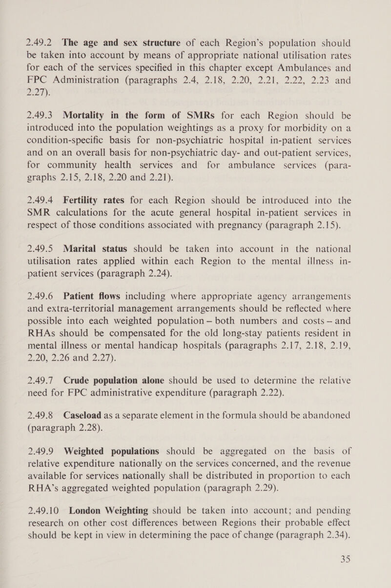 2.49.2 The age and sex structure of each Region’s population should be taken into account by means of appropriate national utilisation rates for each of the services specified in this chapter except Ambulances and FPPC Administration (paragraphs 2.4, 2.18, 2.20, 2.21, 2.22, 2.23 and 27). 2.49.3. Mortality in the form of SMRs for each Region should be introduced into the population weightings as a proxy for morbidity on a condition-specific basis for non-psychiatric hospital in-patient services and on an overall basis for non-psychiatric day- and out-patient services, for community health services and for ambulance services (para- graphs 2:15, 2:18, 2.20-and:2,21). 2.49.4 Fertility rates for each Region should be introduced into the SMR calculations for the acute general hospital in-patient services in respect of those conditions associated with pregnancy (paragraph 2.15). 2.49.5 Marital status should be taken into account in the national utilisation rates applied within each Region to the mental illness in- patient services (paragraph 2.24). 2.49.6 Patient flows including where appropriate agency arrangements and extra-territorial management arrangements should be reflected where possible into each weighted population — both numbers and costs — and RHAs should be compensated for the old long-stay patients resident in mental illness or mental handicap hospitals (paragraphs 2.17, 2.18, 2.19, ei, 2.20) and 2.27). 2.49.7 Crude population alone should be used to determine the relative need for FPC administrative expenditure (paragraph 2.22). 2.49.8 Caseload as a separate element in the formula should be abandoned (paragraph 2.28). 2.49.9 Weighted populations should be aggregated on the basis of relative expenditure nationally on the services concerned, and the revenue available for services nationally shall be distributed in proportion to each RHA’s aggregated weighted population (paragraph 2.29). 2.49.10 London Weighting should be taken into account; and pending research on other cost differences between Regions their probable effect should be kept in view in determining the pace of change (paragraph 2.34).