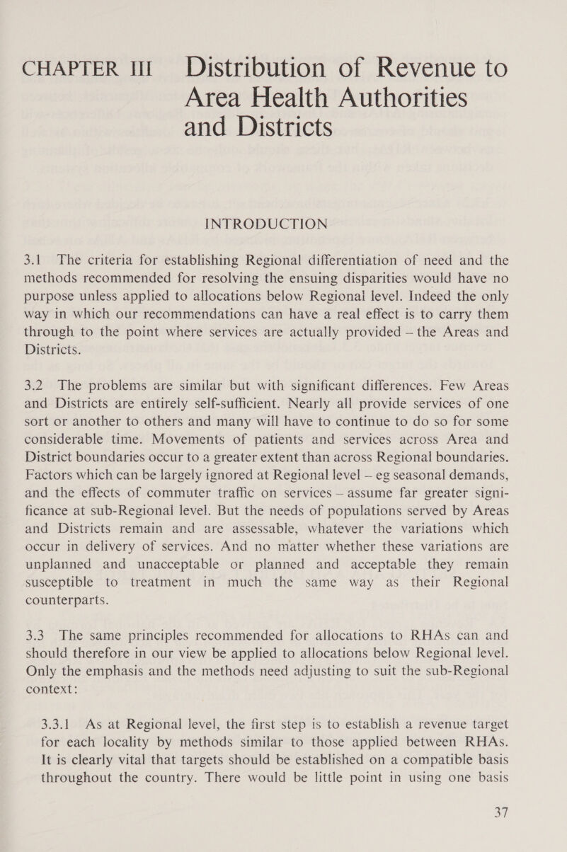 CHAPTER It! Dristribution of Revenue to Area Health Authorities and Districts INTRODUCTION 3.1 The criteria for establishing Regional differentiation of need and the methods recommended for resolving the ensuing disparities would have no purpose unless applied to allocations below Regionai level. Indeed the only way in which our recommendations can have a real effect is to carry them through to the point where services are actually provided — the Areas and Districts. 3.2 The problems are similar but with significant differences. Few Areas and Districts are entirely self-sufficient. Nearly all provide services of one sort or another to others and many will have to continue to do so for some considerable time. Movements of patients and services across Area and District boundaries occur to a greater extent than across Regional boundaries. Factors which can be largely ignored at Regional level — eg seasonal demands, and the effects of commuter traffic on services — assume far greater signi- ficance at sub-Regionai level. But the needs of populations served by Areas and Districts remain and are assessable, whatever the variations which occur in delivery of services. And no matter whether these variations are unplanned and unacceptable or planned and acceptable they remain susceptible to treatment in much the same way as their Regional counterparts. 3.3. The same principles recommended for allocations to RHAs can and should therefore in our view be applied to allocations below Regional level. Only the emphasis and the methods need adjusting to suit the sub-Regional context: 3.3.1 As at Regional level, the first step is to establish a revenue target for each locality by methods similar to those applied between RHAs. It is clearly vital that targets should be established on a compatible basis throughout the country. There would be little point in using one basis aT