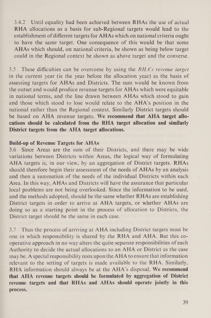 3.4.2 Until equality had been achieved between RHAs the use of actual RHA allocations as a basis for sub-Regional targets would lead to the establishment of different targets for AHAs which on national criteria ought to have the same target. One consequence of this would be that some AHAs which should, on national criteria, be shown as being below target could in the Regional context be shown as above target and the converse. 3.5 These difficulties can be overcome by using the RHA’s revenue target in the current year (ie the year before the allocation year) as the basis of assessing targets for AHAs and Districts. The sum would be known from the outset and would produce revenue targets for AHAs which were equitable in national terms, and the line drawn between AHAs which stood to gain and those which stood to lose would relate to the AHA’s position in the national rather than the Regional context. Similarly District targets should be based on AHA revenue targets. We recommend that AHA target allo- cations should be calculated from the RHA target allocation and similarly District targets from the AHA target allocations. Build-up of Revenue Targets for AHAs 3.6 Since Areas are the sum of their Districts, and there may be wide variations between Districts within Areas, the logical way of formulating AHA targets is, in our view, by an aggregation of District targets. RHAs should therefore begin their assessment of the needs of AHAs by an analysis and then a summation of the needs of the individual Districts within each Area. In this way, AHAs and Districts will have the assurance that particular local problems are not being overlooked. Since the information to be used, and the methods adopted, should be the same whether RHAs are establishing District targets in order to arrive at AHA targets, or whether AHAs are doing so as a starting point in the process of allocation to Districts, the District target should be the same in each case. 3.7 Thus the process of arriving at AHA including District targets must be one in which responsibility is shared by the RHA and AHA. But this co- operative approach in no way alters the quite separate responsibilities of each Authority to decide the actual allocations to an AHA or District as the case may be. A special responsibility rests upon the AHA to ensure that information relevant to the setting of targets is made available to the RHA. Similarly, RHA information should always be at the AHA’s disposal. We recommend that AHA revenue targets should be formulated by aggregation of District revenue targets and that RHAs and AHAs should operate jointly in this process.