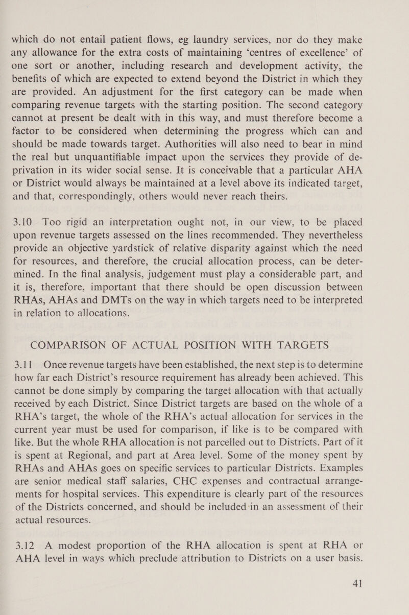 which do not entail patient flows, eg laundry services, nor do they make any allowance for the extra costs of maintaining ‘centres of excellence’ of one sort or another, including research and development activity, the benefits of which are expected to extend beyond the District in which they are provided. An adjustment for the first category can be made when comparing revenue targets with the starting position. The second category cannot at present be dealt with in this way, and must therefore become a factor to be considered when determining the progress which can and should be made towards target. Authorities will also need to bear in mind the real but unquantifiable impact upon the services they provide of de- privation in its wider social sense. It is conceivable that a particular AHA or District would always be maintained at a level above its indicated target, and that, correspondingly, others would never reach theirs. 3.10 Too rigid an interpretation ought not, in our view, to be placed upon revenue targets assessed on the lines recommended. They nevertheless provide an objective yardstick of relative disparity against which the need for resources, and therefore, the crucial allocation process, can be deter- mined. In the final analysis, judgement must play a considerable part, and it is, therefore, important that there should be open discussion between RHAs, AHAs and DMTs on the way in which targets need to be interpreted in relation to allocations. COMPARISON OF ACTUAL POSITION WITH TARGETS 3.11 Once revenue targets have been established, the next step is to determine how far each District’s resource requirement has already been achieved. This cannot be done simply by comparing the target allocation with that actually received by each District. Since District targets are based on the whole of a RHA’s target, the whole of the RHA’s actual allocation for services in the current year must be used for comparison, if like is to be compared with like. But the whole RHA allocation is not parcelled out to Districts. Part of it is spent at Regional, and part at Area level. Some of the money spent by RHAs and AHAs goes on specific services to particular Districts. Examples are senior medical staff salaries, CHC expenses and contractual arrange- ments for hospital services. This expenditure is clearly part of the resources of the Districts concerned, and should be included in an assessment of their actual resources. 3.12 A modest proportion of the RHA allocation is spent at RHA or AHA level in ways which preclude attribution to Districts on a user basis. 4]