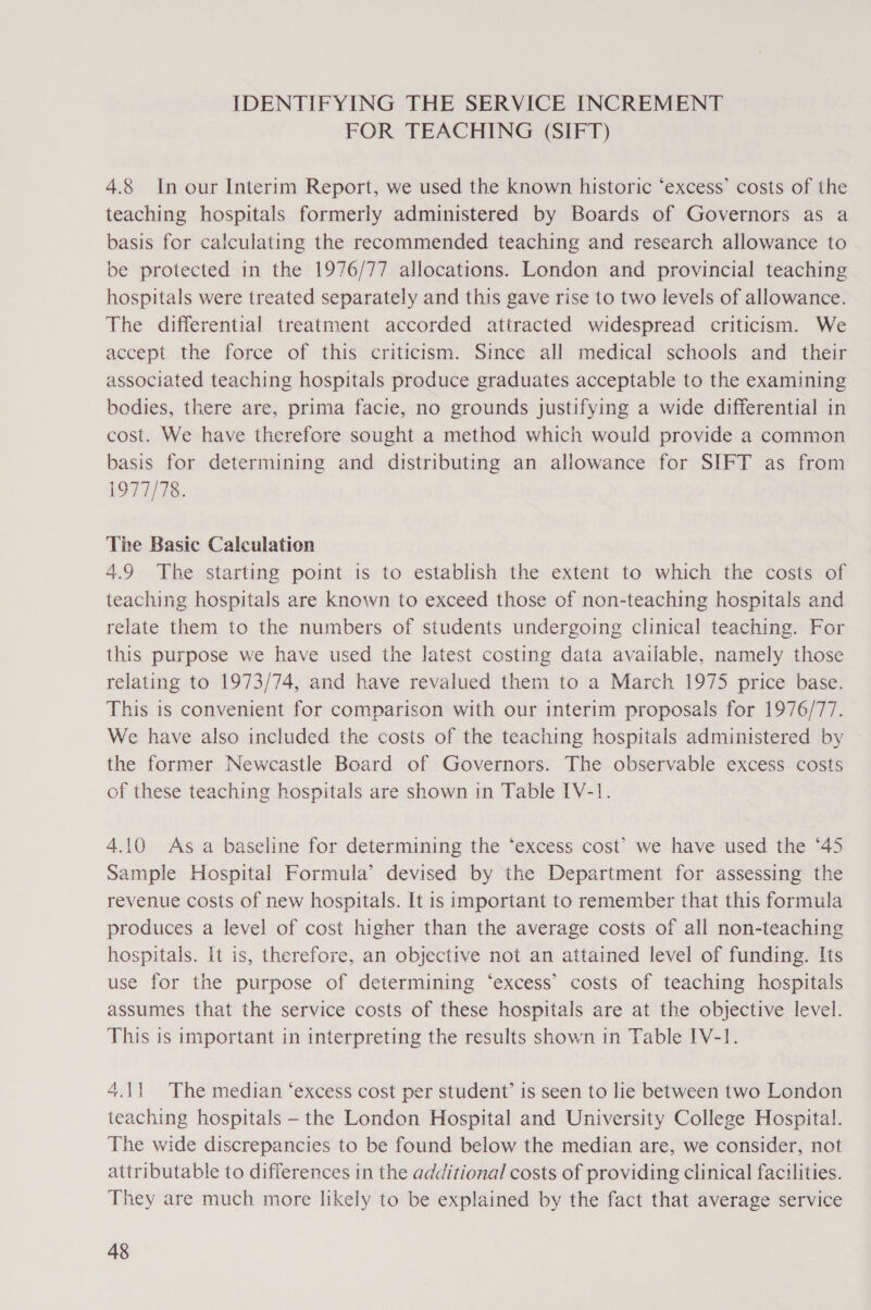 IDENTIFYING THE SERVICE INCREMENT FOR TEACHING (SIFT) 4.8 In our Interim Report, we used the known historic ‘excess’ costs of the teaching hospitals formerly administered by Boards of Governors as a basis for calculating the recommended teaching and research allowance to be protected in the 1976/77 allocations. London and provincial teaching hospitals were treated separately and this gave rise to two levels of allowance. The differential treatment accorded attracted widespread criticism. We accept the force of this criticism. Since all medical schools and their associated teaching hospitals produce graduates acceptable to the examining bodies, there are, prima facie, no grounds justifying a wide differential in cost. We have therefore sought a method which would provide a common basis for determining and distributing an allowance for SIFT as from 1977/78. The Basic Calculation 4.9 The starting point is to establish the extent to which the costs of teaching hospitals are known to exceed those of non-teaching hospitals and relate them to the numbers of students undergoing clinical teaching. For this purpose we have used the latest costing data available, namely those relating to 1973/74, and have revalued them to a March 1975 price base. This is convenient for comparison with our interim proposals for 1976/77. We have also included the costs of the teaching hospitals administered by the former Newcastle Board of Governors. The observable excess costs of these teaching hospitals are shown in Table IV-1!. 4.10 As a baseline for determining the “excess cost’ we have used the ‘45 Sample Hospital Formula’ devised by the Department for assessing the revenue costs of new hospitals. It is important to remember that this formula produces a level of cost higher than the average costs of all non-teaching hospitals. it is, therefore, an objective not an attained level of funding. Its use for the purpose of determining ‘excess’ costs of teaching hospitals assumes that the service costs of these hospitals are at the objective level. This is important in interpreting the results shown in Table IV-1. 4.11 The median ‘excess cost per student’ is seen to lie between two London teaching hospitals — the London Hospital and University College Hospital. The wide discrepancies to be found below the median are, we consider, not attributable to differences in the additional costs of providing clinical facilities. They are much more likely to be explained by the fact that average service