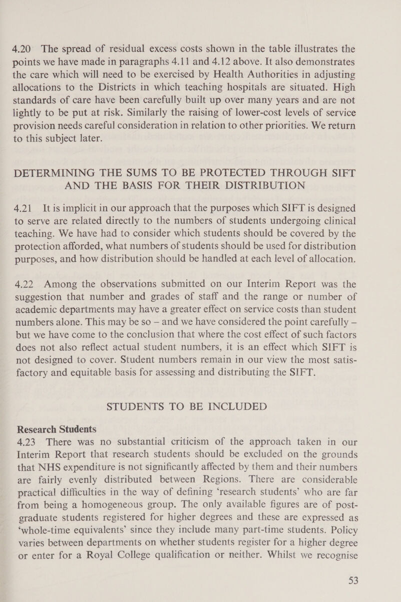 4.20 The spread of residual excess costs shown in the table illustrates the points we have made in paragraphs 4.11 and 4.12 above. It also demonstrates the care which will need to be exercised by Health Authorities in adjusting allocations to the Districts in which teaching hospitals are situated. High standards of care have been carefully built up over many years and are not lightly to be put at risk. Similarly the raising of lower-cost levels of service provision needs careful consideration in relation to other priorities. We return to this subject later. DETERMINING THE SUMS TO BE PROTECTED THROUGH SIFT AND THE BASIS FOR THEIR DISTRIBUTION 4.21 Itis implicit in our approach that the purposes which SIFT is designed to serve are related directly to the numbers of students undergoing clinical teaching. We have had to consider which students should be covered by the protection afforded, what numbers of students should be used for distribution purposes, and how distribution should be handled at each level of allocation. 4.22 Among the observations submitted on our Interim Report was the suggestion that number and grades of staff and the range or number of academic departments may have a greater effect on service costs than student numbers alone. This may be so — and we have considered the point carefully — but we have come to the conclusion that where the cost effect of such factors does not also reflect actual student numbers, it is an effect which SIFT is not designed to cover. Student numbers remain in our view the most satis- factory and equitable basis for assessing and distributing the SIFT. STUDENTS TO BE INCLUDED Research Students 4.23 There was no substantial criticism of the approach taken in our Interim Report that research students should be excluded on the grounds that NHS expenditure is not significantly affected by them and their numbers are fairly evenly distributed between Regions. There are considerable practical difficulties in the way of defining ‘research students’ who are far from being a homogeneous group. The only available figures are of post- graduate students registered for higher degrees and these are expressed as ‘whole-time equivalents’ since they include many part-time students. Policy varies between departments on whether students register for a higher degree or enter for a Royal College qualification or neither. Whilst we recognise 33