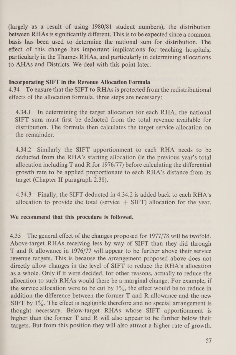 (largely as a result of using 1980/81 student numbers), the distribution between RHAs is significantly different. This is to be expected since a common basis has been used to determine the national sum for distribution. The effect of this change has important implications for teaching hospitals, particularly in the Thames RHAs, and particularly in determining allocations to AHAs and Districts. We deal with this point later. Incorporating SIFT in the Revenue Allocation Formula 4.34 To ensure that the SIFT to RHAs is protected from the redistributional effects of the allocation formula, three steps are necessary: 4.34.1 In determining the target allocation for each RHA, the national SIFT sum must first be deducted from the total revenue available for distribution. The formula then calculates the target service allocation on the remainder. 4.34.2 Similarly the SIFT apportionment to each RHA needs to be deducted from the RHA’s starting allocation (ie the previous year’s total allocation including T and R for 1976/77) before calculating the differential growth rate to be applied proportionate to each RHA’s distance from its target (Chapter II paragraph 2.38). 4.34.3 Finally, the SIFT deducted in 4.34.2 is added back to each RHA’s allocation to provide the total (service + SIFT) allocation for the year. We recommend that this procedure is followed. 4.35 The general effect of the changes proposed for 1977/78 will be twofold. Above-target RHAs receiving less by way of SIFT than they did through T and R allowance in 1976/77 will appear to be further above their service revenue targets. This is because the arrangement proposed above does not directly allow changes in the level of SIFT to reduce the RHA’s allocation as a whole. Only if it were decided, for other reasons, actually to reduce the allocation to such RHAs would there be a marginal change. For example, if the service allocation were to be cut by 1%, the effect would be to reduce in addition the difference between the former T and R allowance and the new SIFT by 1%. The effect is negligible therefore and no special arrangement is thought necessary. Below-target RHAs whose SIFT apportionment is higher than the former T and R will also appear to be further below their targets. But from this position they will also attract a higher rate of growth. a7