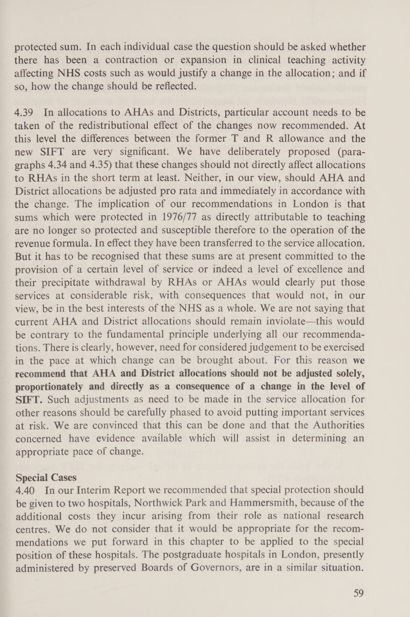 protected sum. In each individual case the question should be asked whether there has been a contraction or expansion in clinical teaching activity affecting NHS costs such as would justify a change in the allocation; and if so, how the change should be reflected. 4.39 In allocations to AHAs and Districts, particular account needs to be taken of the redistributional effect of the changes now recommended. At this level the differences between the former T and R allowance and the new SIFT are very significant. We have deliberately proposed (para- graphs 4.34 and 4.35) that these changes should not directly affect allocations to RHAs in the short term at least. Neither, in our view, should AHA and District allocations be adjusted pro rata and immediately in accordance with the change. The implication of our recommendations in London is that sums which were protected in 1976/77 as directly attributable to teaching are no longer so protected and susceptible therefore to the operation of the revenue formula. In effect they have been transferred to the service allocation. But it has to be recognised that these sums are at present committed to the provision of a certain level of service or indeed a level of excellence and their precipitate withdrawal by RHAs or AHAs would clearly put those services at considerable risk, with consequences that would not, in our view, be in the best interests of the NHS as a whole. We are not saying that current AHA and District allocations should remain inviolate—this would be contrary to the fundamental principle underlying all our recommenda- tions. There is clearly, however, need for considered judgement to be exercised in the pace at which change can be brought about. For this reason we recommend that AHA and District allocations should not be adjusted solely, proportionately and directly as a consequence of a change in the level of SIFT. Such adjustments as need to be made in the service allocation for other reasons should be carefully phased to avoid putting important services at risk. We are convinced that this can be done and that the Authorities concerned have evidence available which will assist in determining an appropriate pace of change. Special Cases 4.40 In our Interim Report we recommended that special protection should be given to two hospitals, Northwick Park and Hammersmith, because of the additional costs they incur arising from their role as national research centres. We do not consider that it would be appropriate for the recom- mendations we put forward in this chapter to be applied to the special position of these hospitals. The postgraduate hospitals in London, presently administered by preserved Boards of Governors, are in a similar situation.