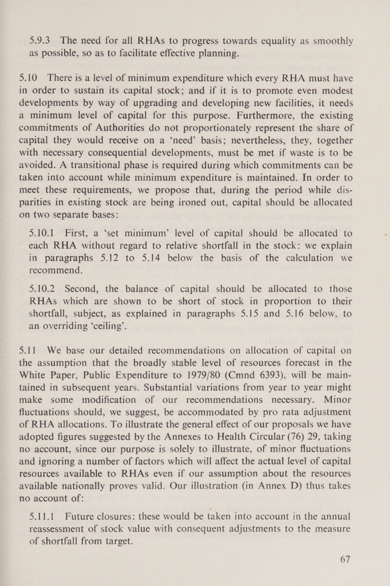 5.9.3. The need for all RHAs to progress towards equality as smoothly as possible, so as to facilitate effective planning. 5.10 There is a level of minimum expenditure which every RHA must have in order to sustain its capital stock; and if it is to promote even modest developments by way of upgrading and developing new facilities, it needs a minimum level of capital for this purpose. Furthermore, the existing commitments of Authorities do not proportionately represent the share of capital they would receive on a ‘need’ basis; nevertheless, they, together with necessary consequential developments, must be met if waste is to be avoided. A transitional phase is required during which commitments can be taken into account while minimum expenditure is maintained. In order to meet these requirements, we propose that, during the period while dis- parities in existing stock are being ironed out, capital should be allocated on two separate bases: 5.10.1. First, a ‘set minimum’ level of capital should be allocated to each RHA without regard to relative shortfall in the stock: we explain in paragraphs 5.12 to 5.14 below the basis of the calculation we recommend. 5.10.2 Second, the balance of capital should be allocated to those RHAs which are shown to be short of stock in proportion to their shortfall, subject, as explained in paragraphs 5.15 and 5.16 below, to an overriding ‘ceiling’. 5.11 We base our detailed recommendations on allocation of capital on the assumption that the broadly stable level of resources forecast in the White Paper, Public Expenditure to 1979/80 (Cmnd 6393), will be main- tained in subsequent years. Substantial variations from year to year might make some modification of our recommendations necessary. Minor fluctuations should, we suggest, be accommodated by pro rata adjustment of RHA allocations. To illustrate the general effect of our proposals we have adopted figures suggested by the Annexes to Health Circular (76) 29, taking no account, since our purpose is solely to illustrate, of minor fluctuations and ignoring a number of factors which will affect the actual level of capital resources available to RHAs even if our assumption about the resources available nationally proves valid. Our illustration (in Annex D) thus takes no account of: 5.11.1 Future closures: these would be taken into account in the annual reassessment of stock value with consequent adjustments to the measure of shortfall from target.