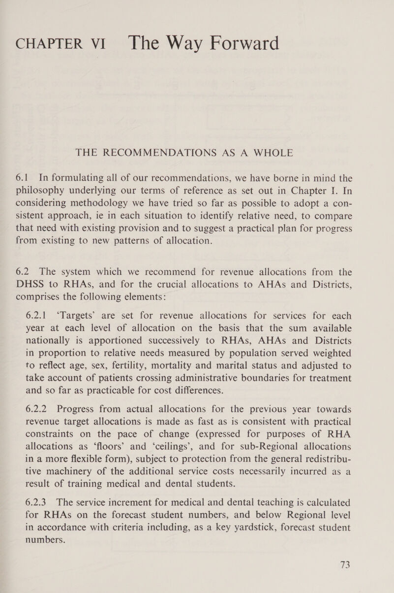 CHAPTER VI The Way Forward THE RECOMMENDATIONS AS A WHOLE 6.1 In formulating all of our recommendations, we have borne in mind the philosophy underlying our terms of reference as set out in Chapter I. In considering methodology we have tried so far as possible to adopt a con- sistent approach, ie in each situation to identify relative need, to compare that need with existing provision and to suggest a practical plan for progress from existing to new patterns of allocation. 6.2 The system which we recommend for revenue allocations from the DHSS to RHAs, and for the crucial allocations to AHAs and Districts, comprises the following elements: 6.2.1 ‘Targets’ are set for revenue allocations for services for each year at each level of allocation on the basis that the sum available nationally is apportioned successively to RHAs, AHAs and _ Districts in proportion to relative needs measured by population served weighted to reflect age, sex, fertility, mortality and marital status and adjusted to take account of patients crossing administrative boundaries for treatment and so far as practicable for cost differences. 6.2.2 Progress from actual allocations for the previous year towards revenue target allocations is made as fast as is consistent with practical constraints on the pace of change (expressed for purposes of RHA allocations as ‘floors’ and ‘ceilings’, and for sub-Regional allocations in a more flexible form), subject to protection from the general redistribu- tive machinery of the additional service costs necessarily incurred as a result of training medical and dental students. 6.2.3 The service increment for medical and dental teaching is calculated for RHAs on the forecast student numbers, and below Regional level in accordance with criteria including, as a key yardstick, forecast student numbers. m3